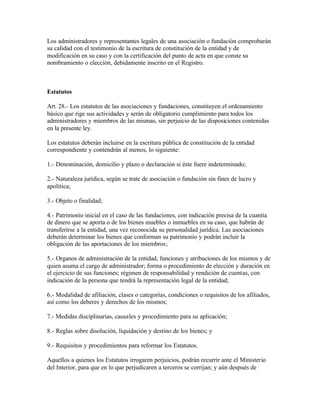 Los administradores y representantes legales de una asociación o fundación comprobarán
su calidad con el testimonio de la escritura de constitución de la entidad y de
modificación en su caso y con la certificación del punto de acta en que conste su
nombramiento o elección, debidamente inscrito en el Registro.



Estatutos

Art. 28.- Los estatutos de las asociaciones y fundaciones, constituyen el ordenamiento
básico que rige sus actividades y serán de obligatorio cumplimiento para todos los
administradores y miembros de las mismas, sin perjuicio de las disposiciones contenidas
en la presente ley.

Los estatutos deberán incluirse en la escritura pública de constitución de la entidad
correspondiente y contendrán al menos, lo siguiente:

1.- Denominación, domicilio y plazo o declaración si éste fuere indeterminado;

2.- Naturaleza jurídica, según se trate de asociación o fundación sin fines de lucro y
apolítica;

3.- Objeto o finalidad;

4.- Patrimonio inicial en el caso de las fundaciones, con indicación precisa de la cuantía
de dinero que se aporta o de los bienes muebles o inmuebles en su caso, que habrán de
transferirse a la entidad, una vez reconocida su personalidad jurídica. Las asociaciones
deberán determinar los bienes que conforman su patrimonio y podrán incluir la
obligación de las aportaciones de los miembros;

5.- Organos de administración de la entidad, funciones y atribuciones de los mismos y de
quien asuma el cargo de administrador; forma o procedimiento de elección y duración en
el ejercicio de sus funciones; régimen de responsabilidad y rendición de cuentas, con
indicación de la persona que tendrá la representación legal de la entidad;

6.- Modalidad de afiliación, clases o categorías, condiciones o requisitos de los afiliados,
así como los deberes y derechos de los mismos;

7.- Medidas disciplinarias, causales y procedimiento para su aplicación;

8.- Reglas sobre disolución, liquidación y destino de los bienes; y

9.- Requisitos y procedimientos para reformar los Estatutos.

Aquellos a quienes los Estatutos irrogaren perjuicios, podrán recurrir ante el Ministerio
del Interior, para que en lo que perjudicaren a terceros se corrijan; y aún después de
 