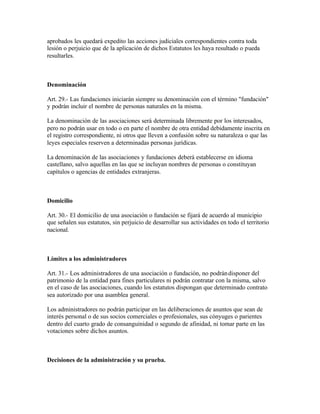 aprobados les quedará expedito las acciones judiciales correspondientes contra toda
lesión o perjuicio que de la aplicación de dichos Estatutos les haya resultado o pueda
resultarles.



Denominación

Art. 29.- Las fundaciones iniciarán siempre su denominación con el término "fundación"
y podrán incluir el nombre de personas naturales en la misma.

La denominación de las asociaciones será determinada libremente por los interesados,
pero no podrán usar en todo o en parte el nombre de otra entidad debidamente inscrita en
el registro correspondiente, ni otros que lleven a confusión sobre su naturaleza o que las
leyes especiales reserven a determinadas personas jurídicas.

La denominación de las asociaciones y fundaciones deberá establecerse en idioma
castellano, salvo aquellas en las que se incluyan nombres de personas o constituyan
capítulos o agencias de entidades extranjeras.



Domicilio

Art. 30.- El domicilio de una asociación o fundación se fijará de acuerdo al municipio
que señalen sus estatutos, sin perjuicio de desarrollar sus actividades en todo el territorio
nacional.



Límites a los administradores

Art. 31.- Los administradores de una asociación o fundación, no podrán disponer del
patrimonio de la entidad para fines particulares ni podrán contratar con la misma, salvo
en el caso de las asociaciones, cuando los estatutos dispongan que determinado contrato
sea autorizado por una asamblea general.

Los administradores no podrán participar en las deliberaciones de asuntos que sean de
interés personal o de sus socios comerciales o profesionales, sus cónyuges o parientes
dentro del cuarto grado de consanguinidad o segundo de afinidad, ni tomar parte en las
votaciones sobre dichos asuntos.



Decisiones de la administración y su prueba.
 