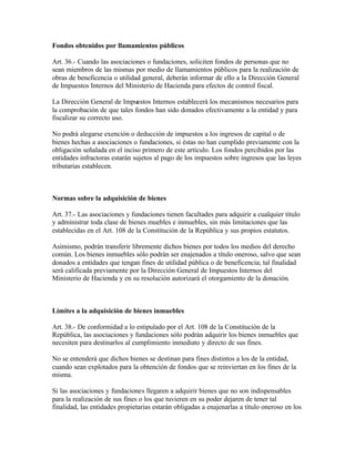 Fondos obtenidos por llamamientos públicos

Art. 36.- Cuando las asociaciones o fundaciones, soliciten fondos de personas que no
sean miembros de las mismas por medio de llamamientos públicos para la realización de
obras de beneficencia o utilidad general, deberán informar de ello a la Dirección General
de Impuestos Internos del Ministerio de Hacienda para efectos de control fiscal.

La Dirección General de Impuestos Internos establecerá los mecanismos necesarios para
la comprobación de que tales fondos han sido donados efectivamente a la entidad y para
fiscalizar su correcto uso.

No podrá alegarse exención o deducción de impuestos a los ingresos de capital o de
bienes hechas a asociaciones o fundaciones, si éstas no han cumplido previamente con la
obligación señalada en el inciso primero de este artículo. Los fondos percibidos por las
entidades infractoras estarán sujetos al pago de los impuestos sobre ingresos que las leyes
tributarias establecen.



Normas sobre la adquisición de bienes

Art. 37.- Las asociaciones y fundaciones tienen facultades para adquirir a cualquier título
y administrar toda clase de bienes muebles e inmuebles, sin más limitaciones que las
establecidas en el Art. 108 de la Constitución de la República y sus propios estatutos.

Asimismo, podrán transferir libremente dichos bienes por todos los medios del derecho
común. Los bienes inmuebles sólo podrán ser enajenados a título oneroso, salvo que sean
donados a entidades que tengan fines de utilidad pública o de beneficencia; tal finalidad
será calificada previamente por la Dirección General de Impuestos Internos del
Ministerio de Hacienda y en su resolución autorizará el otorgamiento de la donación.



Límites a la adquisición de bienes inmuebles

Art. 38.- De conformidad a lo estipulado por el Art. 108 de la Constitución de la
República, las asociaciones y fundaciones sólo podrán adquirir los bienes inmuebles que
necesiten para destinarlos al cumplimiento inmediato y directo de sus fines.

No se entenderá que dichos bienes se destinan para fines distintos a los de la entidad,
cuando sean explotados para la obtención de fondos que se reinviertan en los fines de la
misma.

Si las asociaciones y fundaciones llegaren a adquirir bienes que no son indispensables
para la realización de sus fines o los que tuvieren en su poder dejaren de tener tal
finalidad, las entidades propietarias estarán obligadas a enajenarlas a título oneroso en los
 