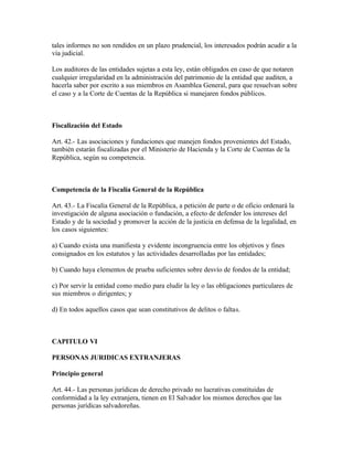 tales informes no son rendidos en un plazo prudencial, los interesados podrán acudir a la
vía judicial.

Los auditores de las entidades sujetas a esta ley, están obligados en caso de que notaren
cualquier irregularidad en la administración del patrimonio de la entidad que auditen, a
hacerla saber por escrito a sus miembros en Asamblea General, para que resuelvan sobre
el caso y a la Corte de Cuentas de la República si manejaren fondos públicos.



Fiscalización del Estado

Art. 42.- Las asociaciones y fundaciones que manejen fondos provenientes del Estado,
también estarán fiscalizadas por el Ministerio de Hacienda y la Corte de Cuentas de la
República, según su competencia.



Competencia de la Fiscalía General de la República

Art. 43.- La Fiscalía General de la República, a petición de parte o de oficio ordenará la
investigación de alguna asociación o fundación, a efecto de defender los intereses del
Estado y de la sociedad y promover la acción de la justicia en defensa de la legalidad, en
los casos siguientes:

a) Cuando exista una manifiesta y evidente incongruencia entre los objetivos y fines
consignados en los estatutos y las actividades desarrolladas por las entidades;

b) Cuando haya elementos de prueba suficientes sobre desvío de fondos de la entidad;

c) Por servir la entidad como medio para eludir la ley o las obligaciones particulares de
sus miembros o dirigentes; y

d) En todos aquellos casos que sean constitutivos de delitos o faltas.



CAPITULO VI

PERSONAS JURIDICAS EXTRANJERAS

Principio general

Art. 44.- Las personas jurídicas de derecho privado no lucrativas constituidas de
conformidad a la ley extranjera, tienen en El Salvador los mismos derechos que las
personas jurídicas salvadoreñas.
 