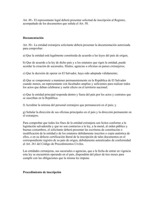 Art. 49.- El representante legal deberá presentar solicitud de inscripción al Registro,
acompañado de los documentos que señala el Art. 50.



Documentación

Art. 50.- La entidad extranjera solicitante deberá presentar la documentación autorizada
para comprobar:

a) Que la entidad está legalmente constituida de acuerdo a las leyes del país de origen;

b) Que de acuerdo a la ley de dicho país y a los estatutos que rigen la entidad, puede
acordar la creación de sucursales, filiales, agencias u oficinas en países extranjeros;

c) Que la decisión de operar en El Salvador, haya sido adoptada válidamente;

d) Que se compromete a mantener permanentemente en la República de El Salvador
cuando menos, un representante con facultades amplias y suficientes para realizar todos
los actos que deban celebrarse y surtir efecto en el territorio nacional;

e) Que la entidad principal responda dentro y fuera del país por los actos y contratos que
se suscriban en la República.

f) Acreditar la nómina del personal extranjero que permanecerá en el país; y

g) Señalar la dirección de sus oficinas principales en el país y la dirección permanente en
el extranjero.

Para comprobar que todos los fines de la entidad extranjera son lícitos conforme a la
legislación salvadoreña y que no son contrarios a la ley, a la moral, al orden público y
buenas costumbres, el solicitante deberá presentar las escrituras de constitución o
modificación de la entidad o de los estatutos debidamente inscritos o copia auténtica de
ellos, o en su defecto certificación literal de la inscripción de tales documentos en el
correspondiente registro de su país de origen, debidamente autenticados de conformidad
al Art. 261 del Código de Procedimientos Civiles.

Las entidades extranjeras, sus sucursales o agencias, que a la fecha de entrar en vigencia
esta ley se encuentren operando en el país, dispondrán del plazo de tres meses para
cumplir con las obligaciones que la misma les impone.



Procedimiento de inscripción
 
