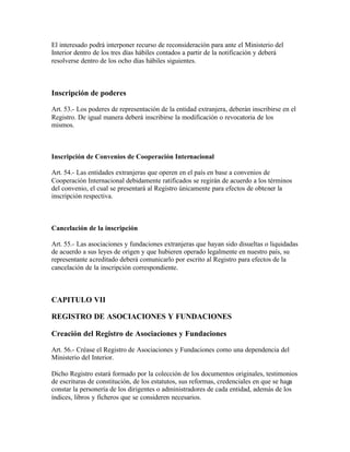 El interesado podrá interponer recurso de reconsideración para ante el Ministerio del
Interior dentro de los tres días hábiles contados a partir de la notificación y deberá
resolverse dentro de los ocho días hábiles siguientes.



Inscripción de poderes

Art. 53.- Los poderes de representación de la entidad extranjera, deberán inscribirse en el
Registro. De igual manera deberá inscribirse la modificación o revocatoria de los
mismos.



Inscripción de Convenios de Cooperación Internacional

Art. 54.- Las entidades extranjeras que operen en el país en base a convenios de
Cooperación Internacional debidamente ratificados se regirán de acuerdo a los términos
del convenio, el cual se presentará al Registro únicamente para efectos de obtener la
inscripción respectiva.



Cancelación de la inscripción

Art. 55.- Las asociaciones y fundaciones extranjeras que hayan sido disueltas o liquidadas
de acuerdo a sus leyes de origen y que hubieren operado legalmente en nuestro país, su
representante acreditado deberá comunicarlo por escrito al Registro para efectos de la
cancelación de la inscripción correspondiente.



CAPITULO VII

REGISTRO DE ASOCIACIONES Y FUNDACIONES

Creación del Registro de Asociaciones y Fundaciones

Art. 56.- Créase el Registro de Asociaciones y Fundaciones como una dependencia del
Ministerio del Interior.

Dicho Registro estará formado por la colección de los documentos originales, testimonios
de escrituras de constitución, de los estatutos, sus reformas, credenciales en que se haga
constar la personería de los dirigentes o administradores de cada entidad, además de los
índices, libros y ficheros que se consideren necesarios.
 