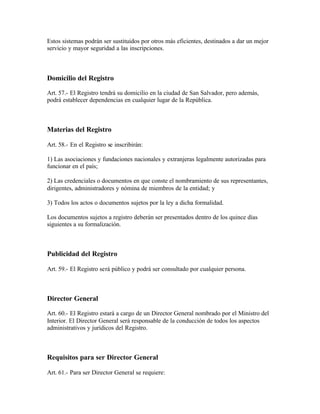 Estos sistemas podrán ser sustituidos por otros más eficientes, destinados a dar un mejor
servicio y mayor seguridad a las inscripciones.



Domicilio del Registro

Art. 57.- El Registro tendrá su domicilio en la ciudad de San Salvador, pero además,
podrá establecer dependencias en cualquier lugar de la República.



Materias del Registro

Art. 58.- En el Registro se inscribirán:

1) Las asociaciones y fundaciones nacionales y extranjeras legalmente autorizadas para
funcionar en el país;

2) Las credenciales o documentos en que conste el nombramiento de sus representantes,
dirigentes, administradores y nómina de miembros de la entidad; y

3) Todos los actos o documentos sujetos por la ley a dicha formalidad.

Los documentos sujetos a registro deberán ser presentados dentro de los quince días
siguientes a su formalización.



Publicidad del Registro

Art. 59.- El Registro será público y podrá ser consultado por cualquier persona.



Director General

Art. 60.- El Registro estará a cargo de un Director General nombrado por el Ministro del
Interior. El Director General será responsable de la conducción de todos los aspectos
administrativos y jurídicos del Registro.



Requisitos para ser Director General

Art. 61.- Para ser Director General se requiere:
 