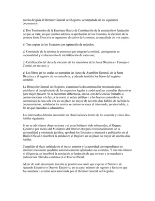escrita dirigida al Director General del Registro, acompañada de los siguientes
documentos:

a) Dos Testimonios de la Escritura Matriz de Constitución de la asociación o fundación
de que se trate, en que consten además la aprobación de los Estatutos, la elección de la
primera Junta Directiva u organismo directivo de la misma, acompañada de tres copias;

b) Tres copias de los Estatutos con separación de artículos;

c) Constancia de la nómina de personas que integran la entidad, consignando su
nacionalidad y el documento de identificación de cada uno;

d) Certificación del Acta de elección de los miembros de la Junta Directiva o Consejo o
Comité, en su caso; y

e) Los libros en los cuales se asentarán las Actas de Asamblea General, de la Junta
Directiva y el registro de sus miembros, y además también los libros del registro
contable.

La Dirección General del Registro, examinará la documentación presentada para
establecer el cumplimiento de los requisitos legales y podrá realizar consultas ilustrativas
para mejor proveer. Si la encontrare defectuosa, omisa, con deficiencias formales o
contravenciones a la ley, a la moral, al orden público o a las buenas costumbres, lo
comunicará de una sola vez en un plazo no mayor de noventa días hábiles de recibida la
documentación, señalando los errores o contravenciones al interesado, previniéndole, a
fin de que procedan a subsanarlos.

Los interesados deberán enmendar las observaciones dentro de los cuarenta y cinco días
hábiles siguientes.

Si no se advirtieren observaciones o si estas hubieren sido subsanadas, el Organo
Ejecutivo por medio del Ministerio del Interior otorgará el reconocimiento de la
personalidad y existencia jurídica, aprobará los Estatutos y mandará a publicarlos en el
Diario Oficial e inscribirá la entidad en el Registro en un plazo no mayor de sesenta días
hábiles.

Cumplido el plazo señalado en el inciso anterior y la autoridad correspondiente no
emitiere resolución quedarán automáticamente aprobados sus estatutos. Y sin más trámite
ni diligencia, se inscribirá la asociación o fundación de que se trate y se mandará a
publicar los referidos estatutos en el Diario Oficial.

Al pie de todo documento inscrito se pondrá una razón que exprese el Número de
Acuerdo Ejecutivo o Decreto Ejecutivo, en su caso, número de registro y fecha en que
fue asentada. La razón será autorizada por el Director General del Registro.
 