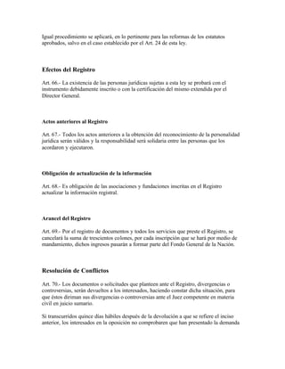 Igual procedimiento se aplicará, en lo pertinente para las reformas de los estatutos
aprobados, salvo en el caso establecido por el Art. 24 de esta ley.



Efectos del Registro

Art. 66.- La existencia de las personas jurídicas sujetas a esta ley se probará con el
instrumento debidamente inscrito o con la certificación del mismo extendida por el
Director General.



Actos anteriores al Registro

Art. 67.- Todos los actos anteriores a la obtención del reconocimiento de la personalidad
jurídica serán válidos y la responsabilidad será solidaria entre las personas que los
acordaron y ejecutaron.



Obligación de actualización de la información

Art. 68.- Es obligación de las asociaciones y fundaciones inscritas en el Registro
actualizar la información registral.



Arancel del Registro

Art. 69.- Por el registro de documentos y todos los servicios que preste el Registro, se
cancelará la suma de trescientos colones, por cada inscripción que se hará por medio de
mandamiento, dichos ingresos pasarán a formar parte del Fondo General de la Nación.



Resolución de Conflictos

Art. 70.- Los documentos o solicitudes que planteen ante el Registro, divergencias o
controversias, serán devueltos a los interesados, haciendo constar dicha situación, para
que éstos diriman sus divergencias o controversias ante el Juez competente en materia
civil en juicio sumario.

Si transcurridos quince días hábiles después de la devolución a que se refiere el inciso
anterior, los interesados en la oposición no comprobaren que han presentado la demanda
 