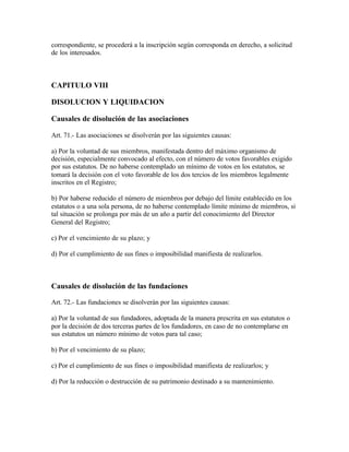 correspondiente, se procederá a la inscripción según corresponda en derecho, a solicitud
de los interesados.



CAPITULO VIII

DISOLUCION Y LIQUIDACION

Causales de disolución de las asociaciones

Art. 71.- Las asociaciones se disolverán por las siguientes causas:

a) Por la voluntad de sus miembros, manifestada dentro del máximo organismo de
decisión, especialmente convocado al efecto, con el número de votos favorables exigido
por sus estatutos. De no haberse contemplado un mínimo de votos en los estatutos, se
tomará la decisión con el voto favorable de los dos tercios de los miembros legalmente
inscritos en el Registro;

b) Por haberse reducido el número de miembros por debajo del límite establecido en los
estatutos o a una sola persona, de no haberse contemplado límite mínimo de miembros, si
tal situación se prolonga por más de un año a partir del conocimiento del Director
General del Registro;

c) Por el vencimiento de su plazo; y

d) Por el cumplimiento de sus fines o imposibilidad manifiesta de realizarlos.



Causales de disolución de las fundaciones

Art. 72.- Las fundaciones se disolverán por las siguientes causas:

a) Por la voluntad de sus fundadores, adoptada de la manera prescrita en sus estatutos o
por la decisión de dos terceras partes de los fundadores, en caso de no contemplarse en
sus estatutos un número mínimo de votos para tal caso;

b) Por el vencimiento de su plazo;

c) Por el cumplimiento de sus fines o imposibilidad manifiesta de realizarlos; y

d) Por la reducción o destrucción de su patrimonio destinado a su mantenimiento.
 