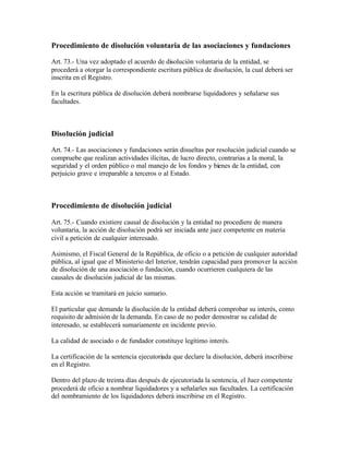 Procedimiento de disolución voluntaria de las asociaciones y fundaciones

Art. 73.- Una vez adoptado el acuerdo de disolución voluntaria de la entidad, se
procederá a otorgar la correspondiente escritura pública de disolución, la cual deberá ser
inscrita en el Registro.

En la escritura pública de disolución deberá nombrarse liquidadores y señalarse sus
facultades.



Disolución judicial

Art. 74.- Las asociaciones y fundaciones serán disueltas por resolución judicial cuando se
compruebe que realizan actividades ilícitas, de lucro directo, contrarias a la moral, la
seguridad y el orden público o mal manejo de los fondos y bienes de la entidad, con
perjuicio grave e irreparable a terceros o al Estado.



Procedimiento de disolución judicial

Art. 75.- Cuando existiere causal de disolución y la entidad no procediere de manera
voluntaria, la acción de disolución podrá ser iniciada ante juez competente en materia
civil a petición de cualquier interesado.

Asimismo, el Fiscal General de la República, de oficio o a petición de cualquier autoridad
pública, al igual que el Ministerio del Interior, tendrán capacidad para promover la acción
de disolución de una asociación o fundación, cuando ocurrieren cualquiera de las
causales de disolución judicial de las mismas.

Esta acción se tramitará en juicio sumario.

El particular que demande la disolución de la entidad deberá comprobar su interés, como
requisito de admisión de la demanda. En caso de no poder demostrar su calidad de
interesado, se establecerá sumariamente en incidente previo.

La calidad de asociado o de fundador constituye legítimo interés.

La certificación de la sentencia ejecutoriada que declare la disolución, deberá inscribirse
en el Registro.

Dentro del plazo de treinta días después de ejecutoriada la sentencia, el Juez competente
procederá de oficio a nombrar liquidadores y a señalarles sus facultades. La certificación
del nombramiento de los liquidadores deberá inscribirse en el Registro.
 