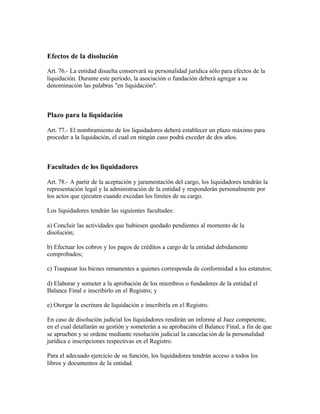 Efectos de la disolución

Art. 76.- La entidad disuelta conservará su personalidad jurídica sólo para efectos de la
liquidación. Durante este período, la asociación o fundación deberá agregar a su
denominación las palabras "en liquidación".



Plazo para la liquidación

Art. 77.- El nombramiento de los liquidadores deberá establecer un plazo máximo para
proceder a la liquidación, el cual en ningún caso podrá exceder de dos años.



Facultades de los liquidadores

Art. 78.- A partir de la aceptación y juramentación del cargo, los liquidadores tendrán la
representación legal y la administración de la entidad y responderán personalmente por
los actos que ejecuten cuando excedan los límites de su cargo.

Los liquidadores tendrán las siguientes facultades:

a) Concluir las actividades que hubiesen quedado pendientes al momento de la
disolución;

b) Efectuar los cobros y los pagos de créditos a cargo de la entidad debidamente
comprobados;

c) Traspasar los bienes remanentes a quienes corresponda de conformidad a los estatutos;

d) Elaborar y someter a la aprobación de los miembros o fundadores de la entidad el
Balance Final e inscribirlo en el Registro; y

e) Otorgar la escritura de liquidación e inscribirla en el Registro.

En caso de disolución judicial los liquidadores rendirán un informe al Juez competente,
en el cual detallarán su gestión y someterán a su aprobación el Balance Final, a fin de que
se aprueben y se ordene mediante resolución judicial la cancelación de la personalidad
jurídica e inscripciones respectivas en el Registro.

Para el adecuado ejercicio de su función, los liquidadores tendrán acceso a todos los
libros y documentos de la entidad.
 
