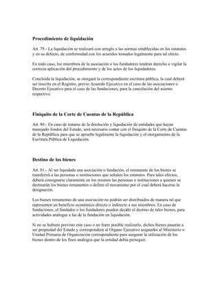 Procedimiento de liquidación

Art. 79.- La liquidación se realizará con arreglo a las normas establecidas en los estatutos
y en su defecto, de conformidad con los acuerdos tomados legalmente para tal efecto.

En todo caso, los miembros de la asociación o los fundadores tendrán derecho a vigilar la
correcta aplicación del procedimiento y de los actos de los liquidadores.

Concluida la liquidación, se otorgará la correspondiente escritura pública, la cual deberá
ser inscrita en el Registro, previo Acuerdo Ejecutivo en el caso de las asociaciones o
Decreto Ejecutivo para el caso de las fundaciones, para la cancelación del asiento
respectivo.



Finiquito de la Corte de Cuentas de la República

Art. 80.- En caso de tratarse de la disolución y liquidación de entidades que hayan
manejado fondos del Estado, será necesario contar con el finiquito de la Corte de Cuentas
de la República para que se apruebe legalmente la liquidación y el otorgamiento de la
Escritura Pública de Liquidación.



Destino de los bienes

Art. 81.- Al ser liquidada una asociación o fundación, el remanente de los bienes se
transferirá a las personas o instituciones que señalen los estatutos. Para tales efectos,
deberá consignarse claramente en los mismos las personas o instituciones a quienes se
destinarán los bienes remanentes o definir el mecanismo por el cual deberá hacerse la
designación.

Los bienes remanentes de una asociación no podrán ser distribuidos de manera tal que
representen un beneficio económico directo o indirecto a sus miembros. En caso de
fundaciones, el fundador o los fundadores pueden decidir el destino de tales bienes, para
actividades análogas a las de la fundación en liquidación.

Si no se hubiere previsto este caso o no fuere posible realizarlo, dichos bienes pasarán a
ser propiedad del Estado y corresponderá al Organo Ejecutivo asignarlos al Ministerio o
Unidad Primaria de Organización correspondiente para asegurar la utilización de los
bienes dentro de los fines análogos que la entidad debía perseguir.
 