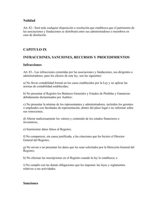 Nulidad

Art. 82.- Será nula cualquier disposición o resolución que establezca que el patrimonio de
las asociaciones y fundaciones se distribuirá entre sus administradores o miembros en
caso de disolución.



CAPITULO IX

INFRACCIONES, SANCIONES, RECURSOS Y PROCEDIMIENTOS

Infracciones

Art. 83.- Las infracciones cometidas por las asociaciones y fundaciones, sus dirigentes o
administradores, para los efectos de esta ley, son las siguientes:

a) No llevar contabilidad formal en los casos establecidos por la Ley y no aplicar las
normas de contabilidad establecidas;

b) No presentar al Registro los Balances Generales y Estados de Pérdidas y Ganancias
debidamente dictaminados por Auditor;

c) No presentar la nómina de los representantes y administradores, incluidos los gerentes
o empleados con facultades de representación, dentro del plazo legal o no informar sobre
sus remociones;

d) Alterar maliciosamente los valores y contenido de los estados financieros e
inventarios;

e) Suministrar datos falsos al Registro;

f) No comparecer, sin causa justificada, a las citaciones que les hiciere el Director
General del Registro;

g) No enviar o no presentar los datos que les sean solicitados por la Dirección General del
Registro;

h) No efectuar las inscripciones en el Registro cuando la ley lo establezca; e

i) No cumplir con las demás obligaciones que les imponen las leyes y reglamentos
relativas a sus actividades.



Sanciones
 