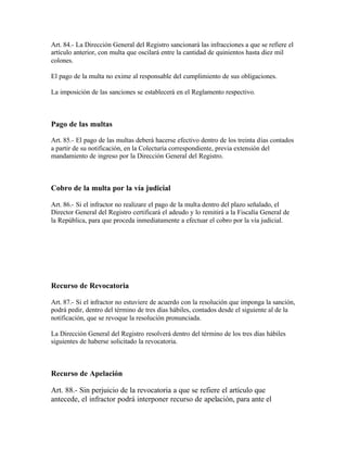 Art. 84.- La Dirección General del Registro sancionará las infracciones a que se refiere el
artículo anterior, con multa que oscilará entre la cantidad de quinientos hasta diez mil
colones.

El pago de la multa no exime al responsable del cumplimiento de sus obligaciones.

La imposición de las sanciones se establecerá en el Reglamento respectivo.



Pago de las multas

Art. 85.- El pago de las multas deberá hacerse efectivo dentro de los treinta días contados
a partir de su notificación, en la Colecturía correspondiente, previa extensión del
mandamiento de ingreso por la Dirección General del Registro.



Cobro de la multa por la vía judicial

Art. 86.- Si el infractor no realizare el pago de la multa dentro del plazo señalado, el
Director General del Registro certificará el adeudo y lo remitirá a la Fiscalía General de
la República, para que proceda inmediatamente a efectuar el cobro por la vía judicial.




Recurso de Revocatoria

Art. 87.- Si el infractor no estuviere de acuerdo con la resolución que imponga la sanción,
podrá pedir, dentro del término de tres días hábiles, contados desde el siguiente al de la
notificación, que se revoque la resolución pronunciada.

La Dirección General del Registro resolverá dentro del término de los tres días hábiles
siguientes de haberse solicitado la revocatoria.



Recurso de Apelación

Art. 88.- Sin perjuicio de la revocatoria a que se refiere el artículo que
antecede, el infractor podrá interponer recurso de apelación, para ante el
 