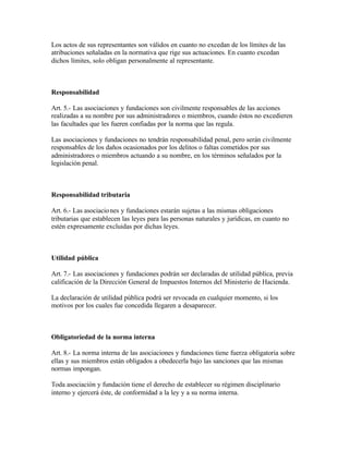 Los actos de sus representantes son válidos en cuanto no excedan de los límites de las
atribuciones señaladas en la normativa que rige sus actuaciones. En cuanto excedan
dichos límites, solo obligan personalmente al representante.



Responsabilidad

Art. 5.- Las asociaciones y fundaciones son civilmente responsables de las acciones
realizadas a su nombre por sus administradores o miembros, cuando éstos no excedieren
las facultades que les fueren confiadas por la norma que las regula.

Las asociaciones y fundaciones no tendrán responsabilidad penal, pero serán civilmente
responsables de los daños ocasionados por los delitos o faltas cometidos por sus
administradores o miembros actuando a su nombre, en los términos señalados por la
legislación penal.



Responsabilidad tributaria

Art. 6.- Las asociacio nes y fundaciones estarán sujetas a las mismas obligaciones
tributarias que establecen las leyes para las personas naturales y jurídicas, en cuanto no
estén expresamente excluidas por dichas leyes.



Utilidad pública

Art. 7.- Las asociaciones y fundaciones podrán ser declaradas de utilidad pública, previa
calificación de la Dirección General de Impuestos Internos del Ministerio de Hacienda.

La declaración de utilidad pública podrá ser revocada en cualquier momento, si los
motivos por los cuales fue concedida llegaren a desaparecer.



Obligatoriedad de la norma interna

Art. 8.- La norma interna de las asociaciones y fundaciones tiene fuerza obligatoria sobre
ellas y sus miembros están obligados a obedecerla bajo las sanciones que las mismas
normas impongan.

Toda asociación y fundación tiene el derecho de establecer su régimen disciplinario
interno y ejercerá éste, de conformidad a la ley y a su norma interna.
 