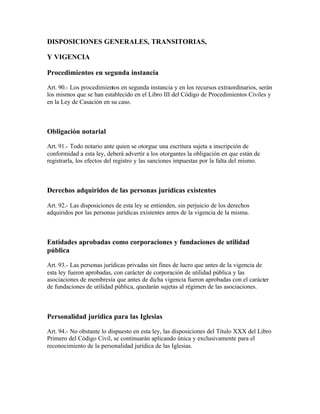 DISPOSICIONES GENERALES, TRANSITORIAS,

Y VIGENCIA

Procedimientos en segunda instancia

Art. 90.- Los procedimientos en segunda instancia y en los recursos extraordinarios, serán
los mismos que se han establecido en el Libro III del Código de Procedimientos Civiles y
en la Ley de Casación en su caso.



Obligación notarial

Art. 91.- Todo notario ante quien se otorgue una escritura sujeta a inscripción de
conformidad a esta ley, deberá advertir a los otorgantes la obligación en que están de
registrarla, los efectos del registro y las sanciones impuestas por la falta del mismo.



Derechos adquiridos de las personas jurídicas existentes

Art. 92.- Las disposiciones de esta ley se entienden, sin perjuicio de los derechos
adquiridos por las personas jurídicas existentes antes de la vigencia de la misma.



Entidades aprobadas como corporaciones y fundaciones de utilidad
pública

Art. 93.- Las personas jurídicas privadas sin fines de lucro que antes de la vigencia de
esta ley fueron aprobadas, con carácter de corporación de utilidad pública y las
asociaciones de membresía que antes de dicha vigencia fueron aprobadas con el carácter
de fundaciones de utilidad pública, quedarán sujetas al régimen de las asociaciones.



Personalidad jurídica para las Iglesias

Art. 94.- No obstante lo dispuesto en esta ley, las disposiciones del Título XXX del Libro
Primero del Código Civil, se continuarán aplicando única y exclusivamente para el
reconocimiento de la personalidad jurídica de las Iglesias.
 