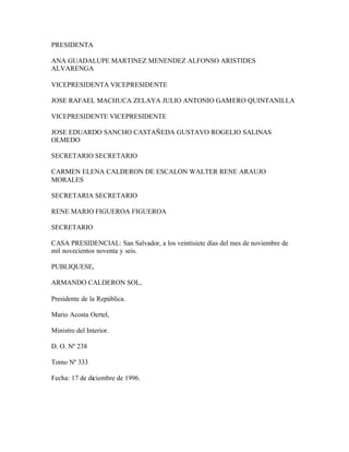 PRESIDENTA

ANA GUADALUPE MARTINEZ MENENDEZ ALFONSO ARISTIDES
ALVARENGA

VICEPRESIDENTA VICEPRESIDENTE

JOSE RAFAEL MACHUCA ZELAYA JULIO ANTONIO GAMERO QUINTANILLA

VICEPRESIDENTE VICEPRESIDENTE

JOSE EDUARDO SANCHO CASTAÑEDA GUSTAVO ROGELIO SALINAS
OLMEDO

SECRETARIO SECRETARIO

CARMEN ELENA CALDERON DE ESCALON WALTER RENE ARAUJO
MORALES

SECRETARIA SECRETARIO

RENE MARIO FIGUEROA FIGUEROA

SECRETARIO

CASA PRESIDENCIAL: San Salvador, a los veintisiete días del mes de noviembre de
mil novecientos noventa y seis.

PUBLIQUESE,

ARMANDO CALDERON SOL,

Presidente de la República.

Mario Acosta Oertel,

Ministro del Interior.

D. O. Nº 238

Tomo Nº 333

Fecha: 17 de diciembre de 1996.
 