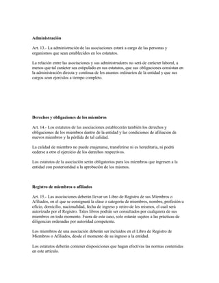 Administración

Art. 13.- La administración de las asociaciones estará a cargo de las personas y
organismos que sean establecidos en los estatutos.

La relación entre las asociaciones y sus administradores no será de carácter laboral, a
menos que tal carácter sea estipulado en sus estatutos, que sus obligaciones consistan en
la administración directa y contínua de los asuntos ordinarios de la entidad y que sus
cargos sean ejercidos a tiempo completo.




Derechos y obligaciones de los miembros

Art. 14.- Los estatutos de las asociaciones establecerán también los derechos y
obligaciones de los miembros dentro de la entidad y las condiciones de afiliación de
nuevos miembros y la pérdida de tal calidad.

La calidad de miembro no puede enajenarse, transferirse ni es hereditaria, ni podrá
cederse a otro el ejercicio de los derechos respectivos.

Los estatutos de la asociación serán obligatorios para los miembros que ingresen a la
entidad con posterioridad a la aprobación de los mismos.



Registro de miembros o afiliados

Art. 15.- Las asociaciones deberán llevar un Libro de Registro de sus Miembros o
Afiliados, en el que se consignará la clase o categoría de miembros, nombre, profesión u
oficio, domicilio, nacionalidad, fecha de ingreso y retiro de los mismos, el cual será
autorizado por el Registro. Tales libros podrán ser consultados por cualquiera de sus
miembros en todo momento. Fuera de este caso, solo estarán sujetos a las prácticas de
diligencias ordenadas por autoridad competente.

Los miembros de una asociación deberán ser incluidos en el Libro de Registro de
Miembros o Afiliados, desde el momento de su ingreso a la entidad.

Los estatutos deberán contener disposiciones que hagan efectivas las normas contenidas
en este artículo.
 
