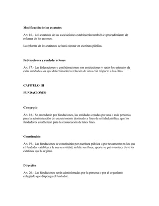 Modificación de los estatutos

Art. 16.- Los estatutos de las asociaciones establecerán también el procedimiento de
reforma de los mismos.

La reforma de los estatutos se hará constar en escritura pública.



Federaciones y confederaciones

Art. 17.- Las federaciones y confederaciones son asociaciones y serán los estatutos de
estas entidades los que determinarán la relación de unas con respecto a las otras.



CAPITULO III

FUNDACIONES



Concepto

Art. 18.- Se entenderán por fundaciones, las entidades creadas por una o más personas
para la administración de un patrimonio destinado a fines de utilidad pública, que los
fundadores establezcan para la consecución de tales fines.



Constitución

Art. 19.- Las fundaciones se constituirán por escritura pública o por testamento en los que
el fundador establezca la nueva entidad, señale sus fines, aporte su patrimonio y dicte los
estatutos que la regirán.



Dirección

Art. 20.- Las fundaciones serán administradas por la persona o por el organismo
colegiado que disponga el fundador.
 