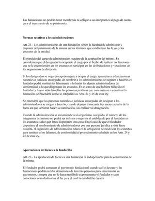 Las fundaciones no podrán tener membresía ni obligar a sus integrant es al pago de cuotas
para el incremento de su patrimonio.



Normas relativas a los administradores

Art. 21.- Los administradores de una fundación tienen la facultad de administrar y
disponer del patrimonio de la misma en los términos que establezcan las le yes y los
estatutos de la entidad.

El ejercicio del cargo de administrador requiere de la aceptación del mismo. Se
considerará que el designado ha aceptado el cargo por el hecho de realizar las funciones
que se le encomienden en los estatutos o participar en las deliberaciones y votaciones de
los organismos de dirección.

Si los designados se negaren expresamente a ocupar el cargo, renunciaren o las personas
naturales o jurídicas encargadas de nombrar a los administradores se negaren a hacerlo, el
fundador podrá sustituirlos libremente o lo harán los demás administradores de
conformidad a lo que dispongan los estatutos. En el caso de que hubiere fallecido el
fundador y hayan sido disueltas las personas jurídicas que concurrieron a constituir la
fundación, se procederá como lo estipulan los Arts. 24 y 25 de esta ley.

Se entenderá que las personas naturales o jurídicas encargadas de designar a los
administradores se niegan a hacerlo, cuando dejaren transcurrir tres meses a partir de la
fecha en que debieran hacer la nominación, sin realizar tal designación.

Cuando la administración se encomiende a un organismo colegiado, el número de los
integrantes del mismo no podrá ser inferior o superior al establecido por el fundador en
los estatutos, salvo que éstos dispusieren otra cosa. En el caso de que el fundador
dispusiere el nombramiento de administradores por una persona jurídica y ésta fuere
disuelta, el organismo de administración estará en la obligación de modificar los estatutos
para sustituir a los faltantes, de conformidad al procedimiento señalado en los Arts. 24 y
25 de esta ley.



Aportaciones de bienes a la fundación

Art. 22.- La aportación de bienes a una fundación es indispensable para la constitución de
la misma.

El fundador podrá aumentar el patrimonio fundacional cuando así lo deseare y las
fundaciones podrán recibir donaciones de terceras personas para incrementar su
patrimonio, siempre que no lo haya prohibido expresamente el fundador y tales
donaciones sean destinadas al fin para el cual la entidad fue creada.
 
