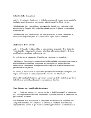 Estatutos de las fundaciones

Art. 23.- Los estatutos dictados por el fundador constituyen la normativa que regirá a la
fundación y deberán contener los requisitos señalados en el Art. 28 de esta ley.

Si la fundación fuere constituida por testamento, las disposiciones contenidas en los
estatutos que el fundador fallecido hubiere dictado tendrán el valor de estipulaciones
testamentarias.

Si la fundación fuere establecida por una o varias personas jurídicas, los estatutos se
considerarán perpetuos a pesar de la disolución de alguna entidad fundadora.



Modificación de los estatutos

Art. 24.- El fundador podrá modificar en todo momento los estatutos de la fundación.
También podrá estipular en los estatutos la facultad del organismo directivo de hacer
modificaciones, señalando los límites de éste.

La modificación de los estatutos deberá hacerse constar en escritura pública.

Si el fundador fuere una persona natural que hubiere fallecido o fueren personas jurídicas
que hubieran sido disueltas y los estatutos no contemplaren la posibilidad de su
modificación, los miembros del organismo directivo podrán reformar dichos estatutos,
previa autorización judicial.

En tal caso, la modificación de los estatutos procederá únicamente por causa grave, que
impida la realización de los fines de la entidad previstos por el fundador.

El Fiscal General de la República representará los intereses de los fundadores que hayan
fallecido o de las entidades fundadores que hayan sido disueltas.



Procedimiento para modificación de estatutos

Art. 25.- En el caso previsto en el artículo anterior, la decisión de modificar los estatutos
será tomada por unanimidad de los miembros del organismo directivo, si los estatutos no
previeren otra modalidad.

Los interesados en la modificación de los estatutos de una fundación acudirán al Juez
competente en materia civil solicitando la autorización para hacer la modificación,
exponiéndole las razones en que basan su solicitud y presentándole la constancia de la
 