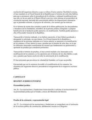resolución del organismo directivo a que se refiere el inciso anterior. Recibida la misma,
el Juez mandará oír al Fiscal General de la República por el término de ocho días hábiles,
para que se pronuncie sobre la procedencia de la reforma, y ordenará la publicación por
una sola vez de un cartel en el Diario Oficial y por tres veces alternas en un periódico de
circulación nacional, haciendo del conocimiento público las disposiciones estatutarias
que se pretenden reformar, el proyecto de reformas y las razones que las motivan.

En el término de treinta días contados a partir de la última publicación, los descendientes
o herederos de los fundadores, miembros de la persona jurídica extinguida o cualquier
beneficiario de la fundación podrá oponerse a la modificación. También podrá oponerse a
ella el Procurador General de la República.

Transcurrido el término indicado, si no hubiere oposición, el Juez fallará accediendo o
denegando lo solicitado, sin más trámite. Si el Fiscal General de la República o
cualquiera de las personas indicadas en el inciso anterior se opusieren a la modificación
de los estatutos, el Juez abrirá la causa a pruebas por el término de ocho días, en la que
los diferentes interesados manifestarán las razones que fundamenten sus pretensiones y
aportarán las pruebas que consideren pertinentes.

Transcurrido el término de pruebas, el Juez correrá traslado a los interesados en la
modificación de los estatutos y a los opositores por el término de tres días hábiles a cada
uno y pasados que fueren resolverá sobre la autorización de la modificación.

El Juez procurará que prevalezca la voluntad del fundador, en lo que sea posible.

Ejecutoriada que sea la sentencia favorable a la modificación de los estatutos, los
miembros del organismo directivo procederán al otorgamiento de la respectiva escritura
pública.



CAPITULO IV

REGIMEN JURIDICO INTERNO

Personalidad jurídica

Art. 26.- Las asociaciones y fundaciones tienen derecho a solicitar el reconocimiento de
su personalidad jurídica por el Estado, a través del Ministerio del Interior.



Prueba de la existencia y representación legal

Art. 27.- La existencia de las asociaciones y fundaciones se comprobará con el testimonio
de la escritura pública de constitución, debidamente inscrita en el Registro.
 