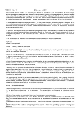 la sociedad de manera positiva y se preparen para afrontar los retos de su futuro mundo laboral. Al mismo tiempo,
también entiende que el ejercicio de la enseñanza-aprendizaje de calidad sólo puede darse en un ámbito de respeto
mutuo entre el docente y el alumnado y eso, en ocasiones, es difícil debido a la falta de respeto hacia aquel por
parte de algunos miembros de la comunidad educativa. Por tanto, el aprendizaje sólo puede adquirirse en un clima
de trabajo respetuoso hacia el profesorado y hacia el resto del alumnado en un ámbito de convivencia positiva.
La presente ley reconoce como autoridad pública a los directores, miembros del equipo directivo y docentes de los
centros públicos, concertados y privados, gozando todos ellos del principio de presunción de veracidad en sus de-
claraciones escritas, respecto de los hechos con trascendencia disciplinaria, así como de la protección reconocida
por el ordenamiento jurídico.
En definitiva, esta ley reconoce como autoridad institucional la figura del docente y lo convierte en el soporte pri-
mordial de una enseñanza-aprendizaje de calidad en Castilla-La Mancha, al mismo tiempo que pretende elevar su
prestigio social y laboral en todo el sistema educativo y, más allá de estos límites, también ante el conjunto de la
sociedad.
La ley se estructura en tres capítulos, una disposición derogatoria y dos disposiciones finales.
Capítulo I
Disposiciones generales
Artículo 1. Objeto y ámbito de aplicación.
1. Esta ley tiene por objeto reconocer la autoridad del profesorado no universitario y establecer las condiciones
básicas de su ejercicio profesional.
2. Esta ley será de aplicación a los centros docentes no universitarios de la Comunidad Autónoma de Castilla-
La Mancha, debidamente autorizados, que impartan alguna de las enseñanzas contempladas en la Ley Orgánica
2/2006, de 3 de mayo, de Educación.
3. A los efectos de esta ley, tendrán también la consideración de centros educativos los espacios ubicados en cen-
tros hospitalarios, centros de reforma de menores y los centros penitenciarios donde se impartan alguna de las
enseñanzas relacionadas en el apartado anterior.
4. Esta ley será de aplicación al profesorado de los centros docentes educativos públicos comprendido dentro del
ámbito de aplicación de la Ley 7/2007, de 12 de abril, del Estatuto Básico del Empleado Público y dependiente de
la Consejería con competencias en materia de educación y de las administraciones locales y al profesorado de los
centros privados de la Comunidad Autónoma de Castilla-La Mancha que impartan alguna de las enseñanzas enu-
meradas en el apartado 2.
5. El ámbito escolar establecido en esta ley se entenderá no sólo referido al propio centro, sino a cuantas actividades
y servicios educativos que requieran la presencia del profesorado. Asimismo, a tal efecto se entenderá que los pro-
fesores siempre están en el ejercicio de sus funciones profesionales cuando se produzca un ataque a su integridad
física y moral del docente derivada de su condición profesional.
Artículo 2. Principios generales.
Los principios generales que inspiran esta ley, en el marco general del derecho a la educación recogido en el artículo
27.1 de la Constitución Española, y en los artículos 4 y 5 de la Ley 7/2010, de Educación de Castilla-La Mancha
son:
a) El derecho al estudio, como derecho inherente a la persona en nuestra sociedad.
b) La generación de un sistema para hacer efectivo el derecho al estudio, de tal manera que el alumnado, en el
ejercicio de las libertades concretas, alcance el desarrollo de la persona en condiciones técnicas y didácticas ade-
cuadas.
c) La idea de la escuela como centro de desarrollo y formación de personas capacitadas socialmente para el futu-
ro.
d) El derecho a enseñar que tiene como protagonista al docente y el deber al aprendizaje que tiene como figura al
alumnado.
AÑO XXXI Núm. 99 21 de mayo de 2012 17551
 