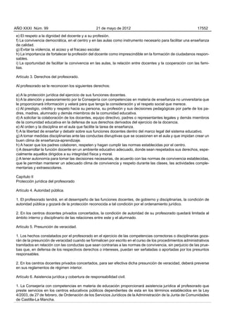 e) El respeto a la dignidad del docente y a su profesión.
f) La convivencia democrática, en el centro y en las aulas como instrumento necesario para facilitar una enseñanza
de calidad.
g) Evitar la violencia, el acoso y el fracaso escolar.
h) La importancia de fortalecer la profesión del docente como imprescindible en la formación de ciudadanos respon-
sables.
i) La oportunidad de facilitar la convivencia en las aulas, la relación entre docentes y la cooperación con las fami-
lias.
Artículo 3. Derechos del profesorado.
Al profesorado se le reconocen los siguientes derechos:
a) A la protección jurídica del ejercicio de sus funciones docentes.
b) A la atención y asesoramiento por la Consejería con competencias en materia de enseñanza no universitaria que
le proporcionará información y velará para que tenga la consideración y el respeto social que merece.
c) Al prestigio, crédito y respeto hacia su persona, su profesión y sus decisiones pedagógicas por parte de los pa-
dres, madres, alumnado y demás miembros de la comunidad educativa.
d) A solicitar la colaboración de los docentes, equipo directivo, padres o representantes legales y demás miembros
de la comunidad educativa en la defensa de sus derechos derivados del ejercicio de la docencia.
e) Al orden y la disciplina en el aula que facilite la tarea de enseñanza.
f) A la libertad de enseñar y debatir sobre sus funciones docentes dentro del marco legal del sistema educativo.
g) A tomar medidas disciplinarias ante las conductas disruptivas que se ocasionen en el aula y que impidan crear un
buen clima de enseñanza-aprendizaje.
h) A hacer que los padres colaboren, respeten y hagan cumplir las normas establecidas por el centro.
i) A desarrollar la función docente en un ambiente educativo adecuado, donde sean respetados sus derechos, espe-
cialmente aquellos dirigidos a su integridad física y moral.
j) A tener autonomía para tomar las decisiones necesarias, de acuerdo con las normas de convivencia establecidas,
que le permitan mantener un adecuado clima de convivencia y respeto durante las clases, las actividades comple-
mentarias y extraescolares.
Capítulo II
Protección jurídica del profesorado
Artículo 4. Autoridad pública.
1. El profesorado tendrá, en el desempeño de las funciones docentes, de gobierno y disciplinarias, la condición de
autoridad pública y gozará de la protección reconocida a tal condición por el ordenamiento jurídico.
2. En los centros docentes privados concertados, la condición de autoridad de su profesorado quedará limitada al
ámbito interno y disciplinario de las relaciones entre este y el alumnado.
Artículo 5. Presunción de veracidad.
1. Los hechos constatados por el profesorado en el ejercicio de las competencias correctoras o disciplinarias goza-
rán de la presunción de veracidad cuando se formalicen por escrito en el curso de los procedimientos administrativos
tramitados en relación con las conductas que sean contrarias a las normas de convivencia, sin perjuicio de las prue-
bas que, en defensa de los respectivos derechos o intereses, puedan ser señaladas o aportadas por los presuntos
responsables.
2. En los centros docentes privados concertados, para ser efectiva dicha presunción de veracidad, deberá preverse
en sus reglamentos de régimen interior.
Artículo 6. Asistencia jurídica y cobertura de responsabilidad civil.
1. La Consejería con competencias en materia de educación proporcionará asistencia jurídica al profesorado que
preste servicios en los centros educativos públicos dependientes de esta en los términos establecidos en la Ley
4/2003, de 27 de febrero, de Ordenación de los Servicios Jurídicos de la Administración de la Junta de Comunidades
de Castilla-La Mancha.
AÑO XXXI Núm. 99 21 de mayo de 2012 17552
 
