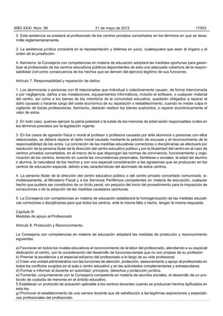 2. Esta asistencia se prestará al profesorado de los centros privados concertados en los términos en que se desa-
rrolle reglamentariamente.
3. La asistencia jurídica consistirá en la representación y defensa en juicio, cualesquiera que sean el órgano y el
orden de la jurisdicción.
4. Asimismo, la Consejería con competencias en materia de educación adoptará las medidas oportunas para garan-
tizar al profesorado de los centros educativos públicos dependientes de esta una adecuada cobertura de la respon-
sabilidad civil como consecuencia de los hechos que se deriven del ejercicio legítimo de sus funciones.
Artículo 7. Responsabilidad y reparación de daños.
1. Los alumnos/as o personas con él relacionadas que individual o colectivamente causen, de forma intencionada
o por negligencia, daños a las instalaciones, equipamientos informáticos, incluido el software, o cualquier material
del centro, así como a los bienes de los miembros de la comunidad educativa, quedarán obligados a reparar el
daño causado o hacerse cargo del coste económico de su reparación o restablecimiento, cuando no medie culpa in
vigilando de los/as profesores/as. Asimismo, deberán restituir los bienes sustraídos, o reparar económicamente el
valor de estos.
2. En todo caso, quienes ejerzan la patria potestad o la tutela de los menores de edad serán responsables civiles en
los términos previstos por la legislación vigente.
3. En los casos de agresión física o moral al profesor o profesora causada por el/la alumno/a o personas con ellos
relacionadas, se deberá reparar el daño moral causado mediante la petición de excusas y el reconocimiento de la
responsabilidad de los actos. La concreción de las medidas educativas correctoras o disciplinarias se efectuará por
resolución de la persona titular de la dirección del centro educativo público y por la titularidad del centro en el caso de
centros privados concertados, en el marco de lo que dispongan las normas de convivencia, funcionamiento y orga-
nización de los centros, teniendo en cuenta las circunstancias personales, familiares o sociales, la edad del alumno
o alumna, la naturaleza de los hechos y con una especial consideración a las agresiones que se produzcan en los
centros de educación especial, debido a las características del alumnado de estos centros.
4. La persona titular de la dirección del centro educativo público o del centro privado concertado comunicará, si-
multáneamente, al Ministerio Fiscal y a los Servicios Periféricos competentes en materia de educación, cualquier
hecho que pudiera ser constitutivo de un ilícito penal, sin perjuicio del inicio del procedimiento para la imposición de
correcciones o de la adopción de las medidas cautelares oportunas.
5. La Consejería con competencias en materia de educación establecerá la homogenización de las medidas educati-
vas correctoras o disciplinarias para que todos los centros, ante la misma falta o hecho, tengan la misma respuesta.
Capítulo III
Medidas de apoyo al Profesorado
Artículo 8. Protección y Reconocimiento.
La Consejería con competencias en materia de educación adoptará las medidas de protección y reconocimiento
siguientes:
a) Favorecer en todos los niveles educativos el reconocimiento de la labor del profesorado, atendiendo a su especial
dedicación al centro, con la consideración del desarrollo de funciones-tareas que no son propias de su profesión.
b) Premiar la excelencia y el especial esfuerzo del profesorado a lo largo de su vida profesional.
c) Crear una unidad administrativa con las funciones de atención, protección, asesoramiento y apoyo al profesorado en
todos los conflictos surgidos en el aula o centro educativo y en las actividades complementarias y extraescolares.
d) Formar e informar al docente en autoridad: principios, derechos y protección jurídica.
e) Fomentar, conjuntamente con la Consejería competente en materia de asuntos sociales, el desarrollo de un pro-
tocolo de custodia de menores en el ámbito educativo.
f) Establecer un protocolo de actuación aplicable a los centros docentes cuando se produzcan hechos tipificados en
esta ley.
g) Promover el establecimiento de una carrera docente que dé satisfacción a las legítimas aspiraciones y expectati-
vas profesionales del profesorado.
AÑO XXXI Núm. 99 21 de mayo de 2012 17553
 