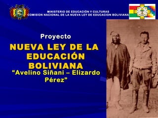 MINISTERIO DE EDUCACIÓN Y CULTURAS
    COMISION NACIONAL DE LA NUEVA LEY DE EDUCACION BOLIVIANA




           Proyecto
NUEVA LEY DE LA
  EDUCACIÓN
   BOLIVIANA
“ Avelino Siñani – Elizardo
          Pérez”




                                                               1
 