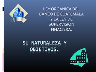 LEY ORGANICA DEL
BANCO DE GUATEMALA
     Y LA LEY DE
    SUPERVISIÓN
      FINACIERA.
 