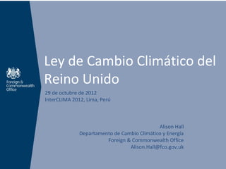 Ley de Cambio Climático del
Reino Unido
29 de octubre de 2012
InterCLIMA 2012, Lima, Perú



                                             Alison Hall
              Departamento de Cambio Climático y Energía
                        Foreign & Commonwealth Office
                                 Alison.Hall@fco.gov.uk
 