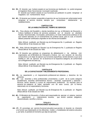 10
Art. 39.- El docente que hubiere cesado en sus funciones por destitución no podrá reingresar
al magisterio fiscal, fiscomisional, municipal ni particular.
El docente que hubiere cesado en sus funciones por jubilación no podrá reingresar al
magisterio con nombramiento fiscal.
Art. 40.- El docente que hubiere suspendido el ejercicio de sus funciones por enfermedad podrá
reingresar al servicio docente, siempre que comprobare debidamente su
restablecimiento.
CAPITULO VIII
DE LA HABILITACION DEL TIEMPO DE SERVICIO
Art. 41.- Para efectos del Escalafón y demás beneficios de Ley, el Ministerio de Educación y
Cultura habilitará el tiempo de servicios prestados por el docente en planteles
fiscales, fiscomisionales, municipales, particulares y en otras instituciones públicas en las
que hubiere laborado sin el nombramiento de profesor fiscal, para lo cual, el docente
deberá presentar certificados originales en las oficinas de Escalafón.
Nota: Artículo sustituido por Decreto Ley de Emergencia No. 3, publicado en Registro
Oficial 298 de 18 de Octubre de 1993.
Art. 42.- Nota: Artículo derogado por Decreto Ley de Emergencia No. 3, publicado en Registro
Oficial 298 de 18 de Octubre de 1993.
Art. 43.- El docente que participe en programas de alfabetización o de defensa civil,
organizados por el Ministerio de Educación y Cultura, con una duración de dos años
consecutivos y sin dejar de ejercer sus funciones específicas, tendrá derecho a que se le
habilite un año de ejercicio de la docencia en la respectiva categoría, de conformidad
con el Reglamento de esta Ley.
Nota: Artículo sustituido por Decreto Ley de Emergencia No. 3, publicado en Registro
Oficial 298 de 18 de Octubre de 1993.
CAPITULO IX
DE LA CAPACITACION Y MEJORAMIENTO PROFESIONAL
Art. 44.- La capacitación y el mejoramiento profesional son deberes y derechos de los
docentes.
Art. 45.- Los docentes y otros profesionales universitarios, a partir de la cuarta categoría
escalafonaria, docentes administrativos técnico - docentes, supervisores y asesores -
técnicos, tienen derecho a cursos de mejoramiento profesional. Es requisito para el
ascenso de categoría el haber aprobado uno de esos cursos, por lo menos,
relacionado con su especialidad y funciones.
Nota: Artículo sustituido por Decreto Ley de Emergencia No. 3, publicado en Registro
Oficial 298 de 18 de Octubre de 1993.
Art. 46.- El Ministerio de Educación y Cultura será responsable de ejecutar el sistema nacional
de capacitación y mejoramiento docente, que tendrá carácter obligatorio,
descentralizado, científico y técnico.
TITULO V
DISPOSICIONES GENERALES
Art. 47.- El porcentaje por servicio funcional educativo que percibe el docente es inherente
a la función que desempeña en los diferentes niveles y modalidades del sistema educativo
y, por tanto, lo perderá el momento que deje de ejercerla.
 