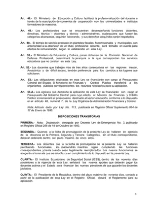 11
Art. 48.- El Ministerio de Educación y Cultura facilitará la profesionalización del docente a
través de la suscripción de convenios de cooperación con las universidades e institutos
formadores de maestros.
Art. 49.- Los profesionales que se encuentran desempeñando funciones docentes,
directivas, técnico - docentes y técnico - administrativas, cualesquiera que fuesen las
categorías alcanzadas, seguirán laborando, y sus derechos adquiridos serán respetados.
Art. 50.- El tiempo de servicio prestado en planteles fiscales, fiscomisionales y municipales, con
anterioridad a la obtención de un título profesional docente, será tomado en cuenta para
efectos de remuneración, según lo establecido en esta Ley.
Art. 51.- El Ministerio de Educación y Cultura, previo dictamen de la Comisión Nacional de
Defensa Profesional, determinará la jerarquía a la que correspondan los servicios
educativos que no constan en esta Ley.
Art. 52.- Los docentes que trabajan más de tres años consecutivos en las regiones Insular,
Amazónica y de difícil acceso, tendrán preferencia para los cambios a los lugares que
solicitaren.
Art. 53.- Las obligaciones originadas en esta Ley se financiarán con cargo al Presupuesto
General del Estado. El Ministerio de Finanzas y Crédito Público transferirá a los
organismos públicos correspondientes los recursos necesarios para su aplicación.
Art. 53-A.- Los egresos que demande la aplicación de esta Ley se financiarán con cargo al
Presupuesto del Gobierno Central, para cuyo efecto, el Ministro de Finanzas y Crédito
Público incrementará el presupuesto destinado al sector educación, conforme a lo dispuesto
en el artículo 48, numeral 7, de la Ley Orgánica de Administración Financiera y Control.
Nota: Artículo dado por Ley No. 113, publicada en Registro Oficial Suplemento 864 de
17 de Enero de 1996.
DISPOSICIONES TRANSITORIAS
PRIMERA.- Nota: Disposición derogada por Decreto Ley de Emergencia No. 3, publicado
en Registro Oficial 298 de 18 de Octubre de 1993.
SEGUNDA.- Quienes a la fecha de promulgación de la presente Ley se hallaren en ejercicio
de la docencia en la Primera, Segunda y Tercera Categorías, sin el título correspondiente,
deberán obtenerlo dentro del plazo máximo de cinco años.
TERCERA.- Los docentes que a la fecha de promulgación de la presente Ley se hallaren
percibiendo funcionales, los mantendrán mientras sigan cumpliendo las funciones
correspondientes y hasta cuando sean legalmente reemplazados. Los nuevos funcionarios se
acogerán a la escala que se establezca en cumplimiento de lo dispuesto en la presente Ley.
CUARTA.- El Instituto Ecuatoriano de Seguridad Social (IESS), dentro de los noventa días
posteriores a la vigencia de esta Ley, señalará los nuevos aportes que deberán pagar los
docentes activos y el Estado para financiar las nuevas pensiones de que gozarán los docentes
jubilados.
QUINTA.- El Presidente de la República, dentro del plazo máximo de noventa días, contado a
partir de la publicación de esta Ley en el Registro Oficial, dictará el Reglamento para su
aplicación.
 