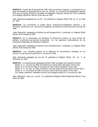 12
QUINTA-A.- A partir del 16 de agosto de 1990, hasta que entre en vigencia a la presente Ley, el
pago del subsidio de antigüedad se lo hará de acuerdo al artículo 98 del Reglamento General
de la Ley de Carrera Docente y Escalafón del Magisterio Nacional, Decreto No. 2257, publicada
en el Registro Oficial No. 640 de 12 de marzo de 1991.
Nota: Disposición agregada por Ley No. 119, publicada en Registro Oficial 663 de 15 de Abril
de 1991.
QUINTA-B.- Los incrementos al sueldo básico profesional del Magisterio Nacional y los
beneficios económicos por ascensos de categorías, se aplicarán a partir del primero de enero de
1994.
Nota: Disposición agregada por Decreto Ley de Emergencia No. 3, publicado en Registro Oficial
298 de 18 de Octubre de 1993.
QUINTA-C.- En el presupuesto del Ministerio de Educación y Cultura, se hará constar las
partidas económicas que permitan el desarrollo de las gestiones administrativas de las
Comisiones Regionales de Defensas Profesional.
Nota: Disposición agregada por Decreto Ley de Emergencia No. 3, publicado en Registro Oficial
298 de 18 de Octubre de 1993.
QUINTA-D.- Los docentes gozarán de la diferencia de los beneficios señalados en los
artículo 7 y 9 de esta Ley a partir del 1o. de enero de 1994.
Nota: Disposición agregada por Ley No. 47, publicada en Registro Oficial 331 de 7 de
Diciembre de 1993.
QUINTA-E.- La compensación pedagógica durante 1996, se pagará de la siguiente manera:
Desde el 1o. de enero de 1996, el veinticinco por ciento (25%) del salario mínimo vital;
Desde el 1o. de abril de 1996, el cincuenta por ciento (50%) del salario mínimo vital;
Desde el 1o. de julio de 1996, el setenta y cinco por ciento (75%) del salario mínimo vital; y,
Desde el 1o. de octubre de 1996, el cien por ciento (100%) del salario mínimo vital.
Los demás beneficios señalados en esta Ley se pagarán desde el 1o. de enero de 1996.
Nota: Disposición dada por Ley No. 113, publicada en Registro Oficial Suplemento 864 de 17 de
Enero de 1996.
 