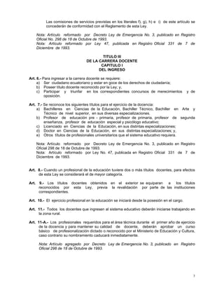 3
Las comisiones de servicios previstas en los literales f), g), h) e i) de este artículo se
concederán de conformidad con el Reglamento de esta Ley.
Nota: Artículo reformado por Decreto Ley de Emergencia No. 3, publicado en Registro
Oficial No. 298 de 18 de Octubre de 1993.
Nota: Artículo reformado por Ley 47, publicada en Registro Oficial 331 de 7 de
Diciembre de 1993.
TITULO III
DE LA CARRERA DOCENTE
CAPITULO I
DEL INGRESO
Art. 6.- Para ingresar a la carrera docente se requiere:
a) Ser ciudadano ecuatoriano y estar en goce de los derechos de ciudadanía;
b) Poseer título docente reconocido por la Ley; y,
c) Participar y triunfar en los correspondientes concursos de merecimientos y de
oposición.
Art. 7.- Se reconoce los siguientes títulos para el ejercicio de la docencia:
a) Bachilleres en Ciencias de la Educación, Bachiller Técnico, Bachiller en Arte y
Técnico de nivel superior, en sus diversas especializaciones.
b) Profesor de educación pre - primaria, profesor de primaria, profesor de segunda
enseñanza, profesor de educación especial y psicólogo educativo;
c) Licenciado en Ciencias de la Educación, en sus distintas especializaciones;
d) Doctor en Ciencias de la Educación, en sus distintas especializaciones; y,
e) Otros títulos de profesionales universitarios que el sistema educativo requiera.
Nota: Artículo reformado por Decreto Ley de Emergencia No. 3, publicado en Registro
Oficial 298 de 18 de Octubre de 1993.
Nota: Artículo reformado por Ley No. 47, publicada en Registro Oficial 331 de 7 de
Diciembre de 1993.
Art. 8.- Cuando un profesional de la educación tuviere dos o más títulos docentes, para efectos
de esta Ley se considerará el de mayor categoría.
Art. 9.- Los títulos docentes obtenidos en el exterior se equiparan a los títulos
reconocidos por esta Ley, previa la revalidación por parte de las instituciones
correspondientes.
Art. 10.- El ejercicio profesional en la educación se iniciará desde la posesión en el cargo.
Art. 11.- Todos los docentes que ingresen al sistema educativo deberán iniciarse trabajando en
la zona rural.
Art. 11-A.- Los profesionales requeridos para el área técnica durante el primer año de ejercicio
de la docencia y para mantener su calidad de docente, deberán aprobar un curso
básico de profesionalización dictado o reconocido por el Ministerio de Educación y Cultura,
caso contrario su nombramiento caducará inmediatamente.
Nota: Artículo agregado por Decreto Ley de Emergencia No. 3, publicado en Registro
Oficial 298 de 18 de Octubre de 1993.
 