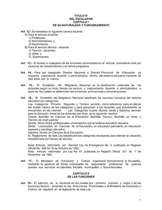 4
TITULO IV
DEL ESCALAFON
CAPITULO I
DE SU NATURALEZA Y FUNCIONAMIENTO
Art. 12.- Se establece la siguiente carrera docente:
A) Para el servicio docente:
1) Profesores;
2) Administradores; y,
3) Supervisores
B) Para el servicio técnico - docente:
1) Técnico - docentes;
2) Jefes; y,
3) Supervisores.
Art. 13.- El acceso a cualquiera de las funciones enumeradas en el artículo precedente será por
concurso de merecimientos y en forma progresiva.
Art. 14.- Para ser designado Director Nacional o Director Provincial de Educación se
requerirá experiencia docente o administrativa, dentro del sistema educativo nacional, de
diez años, por lo menos.
Art. 15.- El Escalafón del Magisterio Nacional es la clasificación ordenada de los
docentes según su título, tiempo de servicio y mejoramiento docente o administrativo, a
base de los cuales se determinan las funciones, promociones y remuneraciones.
Art. 16.- El Escalafón del Magisterio Nacional clasificará los recursos humanos del sistema
educativo por categorías.
Las Categorías Primera, Segunda y Tercera servirán como referencia para el cálculo
del sueldo básico de las categorías y para garantizar a los docentes que actualmente se
encuentran en las mismas. Las Categorías Cuarta, Quinta, Sexta y Séptima, servirán
para la ubicación inicial de los docentes por título, de la siguiente manera:
Cuarta: Bachiller en Ciencias de la Educación; Bachiller Técnico; Bachiller en Artes; y
Técnico de nivel superior
Quinta: Otros títulos profesionales universitarios que el sistema educativo requiera.
Sexta: Licenciados en Ciencias de la Educación, en educación parvularia, en educación
especial y psicólogo educativo.
Séptima: Doctor en Ciencias de la Educación.
El Reglamento de esta Ley establecerá las categorías necesarias para atender la ubicación
escalafonaria por tiempo de servicio.
Nota: Artículo reformado por Decreto Ley de Emergencia No. 3, publicado en Registro
Oficial No. 298 de 18 de Octubre de 1993.
Nota: Artículo reformado por Ley No. 47, publicada en Registro Oficial 331 de 7 de
Diciembre de 1993.
Art. 17.- El Ministerio de Educación y Cultura organizará técnicamente el Escalafón,
mediante la apertura de fichas individuales de seguimiento profesional de quienes
presten sus servicios en planteles fiscales, municipales y fiscomisionales.
CAPITULO II
DE LAS FUNCIONES
Art. 18.- El ejercicio de la docencia en los niveles pre - primario, primario y medio y de las
funciones técnico - docentes en las Direcciones Provinciales y el Ministerio de Educación y
Cultura, se regulará en el reglamento de esta Ley.
 
