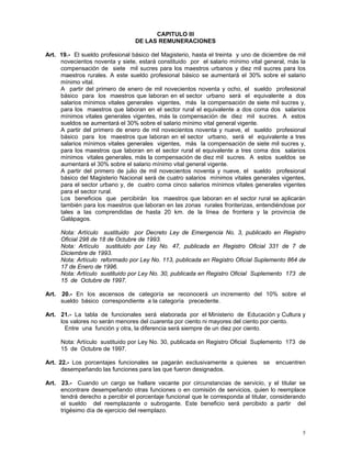 5
CAPITULO III
DE LAS REMUNERACIONES
Art. 19.- El sueldo profesional básico del Magisterio, hasta el treinta y uno de diciembre de mil
novecientos noventa y siete, estará constituido por el salario mínimo vital general, más la
compensación de siete mil sucres para los maestros urbanos y diez mil sucres para los
maestros rurales. A este sueldo profesional básico se aumentará el 30% sobre el salario
mínimo vital.
A partir del primero de enero de mil novecientos noventa y ocho, el sueldo profesional
básico para los maestros que laboran en el sector urbano será el equivalente a dos
salarios mínimos vitales generales vigentes, más la compensación de siete mil sucres y,
para los maestros que laboran en el sector rural el equivalente a dos coma dos salarios
mínimos vitales generales vigentes, más la compensación de diez mil sucres. A estos
sueldos se aumentará el 30% sobre el salario mínimo vital general vigente.
A partir del primero de enero de mil novecientos noventa y nueve, el sueldo profesional
básico para los maestros que laboran en el sector urbano, será el equivalente a tres
salarios mínimos vitales generales vigentes, más la compensación de siete mil sucres y,
para los maestros que laboran en el sector rural el equivalente a tres coma dos salarios
mínimos vitales generales, más la compensación de diez mil sucres. A estos sueldos se
aumentará el 30% sobre el salario mínimo vital general vigente.
A partir del primero de julio de mil novecientos noventa y nueve, el sueldo profesional
básico del Magisterio Nacional será de cuatro salarios mínimos vitales generales vigentes,
para el sector urbano y, de cuatro coma cinco salarios mínimos vitales generales vigentes
para el sector rural.
Los beneficios que percibirán los maestros que laboran en el sector rural se aplicarán
también para los maestros que laboran en las zonas rurales fronterizas, entendiéndose por
tales a las comprendidas de hasta 20 km. de la línea de frontera y la provincia de
Galápagos.
Nota: Artículo sustituido por Decreto Ley de Emergencia No. 3, publicado en Registro
Oficial 298 de 18 de Octubre de 1993.
Nota: Artículo sustituido por Ley No. 47, publicada en Registro Oficial 331 de 7 de
Diciembre de 1993.
Nota: Artículo reformado por Ley No. 113, publicada en Registro Oficial Suplemento 864 de
17 de Enero de 1996.
Nota: Artículo sustituido por Ley No. 30, publicada en Registro Oficial Suplemento 173 de
15 de Octubre de 1997.
Art. 20.- En los ascensos de categoría se reconocerá un incremento del 10% sobre el
sueldo básico correspondiente a la categoría precedente.
Art. 21.- La tabla de funcionales será elaborada por el Ministerio de Educación y Cultura y
los valores no serán menores del cuarenta por ciento ni mayores del ciento por ciento.
Entre una función y otra, la diferencia será siempre de un diez por ciento.
Nota: Artículo sustituido por Ley No. 30, publicada en Registro Oficial Suplemento 173 de
15 de Octubre de 1997.
Art. 22.- Los porcentajes funcionales se pagarán exclusivamente a quienes se encuentren
desempeñando las funciones para las que fueron designados.
Art. 23.- Cuando un cargo se hallare vacante por circunstancias de servicio, y el titular se
encontrare desempeñando otras funciones o en comisión de servicios, quien lo reemplace
tendrá derecho a percibir el porcentaje funcional que le corresponda al titular, considerando
el sueldo del reemplazante o subrogante. Este beneficio será percibido a partir del
trigésimo día de ejercicio del reemplazo.
 