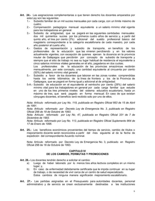 6
Art. 24.- Las asignaciones complementarias a que tienen derecho los docentes amparados por
esta Ley son las siguientes:
1.- Subsidio familiar de un mil sucres mensuales por cada carga, con un límite máximo de
cuatro;
2.- Compensación pedagógica mensual equivalente a un salario mínimo vital vigente
para los trabajadores en general.
3.- Subsidio de antigüedad, que se pagará en las siguientes cantidades mensuales:
dos mil quinientos sucres por los primeros cuatro años de servicio y, a partir del
quinto año, el tres por ciento (3%) adicional del sueldo profesional básico del
magisterio correspondiente a la categoría escalafonaria de cada maestro, por cada
año posterior al cuarto año;
4.- Gastos de representación y subsidio de transporte, en beneficio de los
profesionales de la educación que las vinieren percibiendo y en los valores
actualmente vigentes; con excepción de quienes ejercen la docencia en la provincia
insular de Galápagos que percibirán por concepto de subsidio de transporte y
siempre que el sitio de trabajo no sea su lugar habitual de residencia el equivalente a
cinco salarios mínimos vitales generales en el año, pagaderos en dos cuotas;
Los profesionales de la educación de las provincias amazónicas recibirán
mensualmente, por este concepto, una cantidad equivalente al cincuenta por ciento
(50%) del salario mínimo vital general.
5.- Subsidio a favor de los docentes que laboran en las zonas rurales comprendidas
hasta los veinte kilómetros de la línea de frontera y los de la Provincia de
Galápagos, que se pagará en forma igual y adicional al de antigüedad.
5-A.- Subsidio de educación en el equivalente al veintiocho por ciento (28%) del salario
mínimo vital para los trabajadores en general por cada carga familiar que estudie
en uno de los tres primeros niveles del sistema educativo ecuatoriano, hasta un
máximo de tres, que será pagado en forma mensual. En caso de que existan
cónyuges docentes, el beneficio será recibido solo por uno de ellos.
Nota: Artículo reformado por Ley No. 119, publicada en Registro Oficial 663 de 15 de Abril
de 1991.
Nota: Artículo reformado por Decreto Ley de Emergencia No. 3, publicado en Registro
Oficial 298 de 18 de Octubre de 1993.
Nota: Artículo reformado por Ley No. 47, publicada en Registro Oficial 331 de 7 de
Diciembre de 1993.
Nota: Artículo reformado por Ley No. 113, publicada en Registro Oficial Suplemento 864 de
17 de Enero de 1996.
Art. 25.- Los beneficios económicos provenientes del tiempo de servicio, cambio de títulos o
mejoramiento docente serán reconocidos a partir del mes siguiente al de la fecha de
expedición del correspondiente Acuerdo nominal.
Nota: Artículo reformado por Decreto Ley de Emergencia No. 3, publicado en Registro
Oficial 298 de 18 de Octubre de 1993.
CAPITULO IV
DE LOS CAMBIOS, PERMUTAS Y PROMOCIONES
Art. 26.- Los docentes tendrán derecho a solicitar el cambio:
a) Luego de haber laborado por lo menos tres años lectivos completos en un mismo
lugar; y,
b) En caso de enfermedad debidamente certificada que le impida continuar en su lugar
de trabajo, o de necesidad de vivir cerca de un centro de salud especializado.
Estos cambios de ninguna manera significarán mejoramiento escalafonario.
Art. 27.- Las partidas asignadas en el Presupuesto para autoridades docentes, personal
administrativo y de servicio se crean exclusivamente destinadas a las instituciones
 