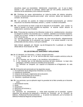 7
educativas, según sus necesidades debidamente programadas, por lo que si algún
docente u otro personal se cambiare, deberá optar por otra partida, preservando los
derechos de los estudiantes y de la institución educativa.
Art. 28.- Prohíbase los pases administrativos en todos los niveles del sistema educativo.
Cuando un docente sea requerido para cumplir otros servicios, deberá ser declarado en
comisión de servicios.
Art. 29.- Las permutas de puestos de trabajo se tramitarán exclusivamente por solicitud
conjunta de los docentes interesados, siempre y cuando no afecten al Escalafón.
Art. 30.- Las promociones se harán a base de lo dispuesto en el Escalafón, pero cuando no
exista la vacante y se hayan cumplido los requisitos el docente tendrá derecho al
mejoramiento económico inmediato.
Art. 30-A.- Producidas las vacantes en los diferentes niveles de los establecimientos educativos
se otorgará el cambio a los docentes que lo hubieren solicitado a la Comisión respectiva,
consten con el mayor puntaje en el cuadro correspondiente y cumplan con lo dispuesto en
el Art. 26 de esta Ley.
Las vacantes producidas por los docentes del área rural se llenarán obligatoriamente
con los profesionales de la educación que ingresen a la carrera docente o con los
profesionales del área urbana y rural que lo soliciten.
Nota: Artículo agregado por Decreto Ley de Emergencia No. 3, publicado en Registro
Oficial 298 de 18 de Octubre de 1993.
CAPITULO V
DE LOS ESTIMULOS, SANCIONES Y APELACIONES
Art. 31.- El Ministerio de Educación y Cultura otorgará estímulos:
1.- A los docentes que, al 13 de abril de cada año, hayan cumplido veinticinco años de
servicio;
2.- A los docentes que se acojan a los beneficios de la jubilación; y,
3.- A los docentes que, en las diferentes provincias del país, produzcan la mejor obra
pedagógica, científica o técnica en beneficio de la educación.
Los estímulos se otorgarán con sujeción a lo dispuesto en el Reglamento de esta
Ley.
Art. 32.- El docente será sancionado por las siguientes causas:
1.- Incumplimiento de las obligaciones inherentes a su función;
2.- Inasistencia injustificada;
3.- Violación de las leyes y reglamentos de la educación;
4.- Conducta inmoral reñida con su función; y,
5.- Abandono injustificado del cargo.
Art. 33.- Las sanciones, que se aplicarán según la gravedad de la falta cometida por el docente,
serán:
1.- Amonestación escrita;
2.- Multa;
3.- Suspensión;
4.- Remoción de funciones; y,
5.- Destitución
Las sanciones de amonestación y multa serán impuestas por la autoridad superior
respectiva; las sanciones de suspensión y remoción de funciones, por la Comisión de
Defensa Profesional Provincial pertinente; y, la sanción de destitución, por la Comisión de
Defensa Profesional Regional correspondiente.
 