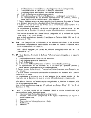 9
a) El Subsecretario de Educación o su delegado permanente, quien la presidirá;
b) El Director Nacional de Educación o su delegado permanente;
c) El Director Nacional administrativo o su delegado permanente;
ch) El Jefe de Escalafón o su delegado permanente;
d) El Presidente de la Unión Nacional de Educadores o su delegado permanente; y,
e) Dos representantes de los docentes de la educación pre - primaria, primaria y
media, elegidos por el correspondiente Colegio Electoral.
El Director del Departamento de Asesoría Jurídica del Ministerio de Educación y Cultura,
o su delegado permanente, actuará como Secretario, con voz y sin voto.
El quórum para las sesiones se formará con la asistencia de cuatro miembros de la
Comisión Regional, por lo menos.
Las resoluciones se adoptarán con el voto favorable de la mayoría simple de los
integrantes de la Comisión. En caso de empate, el Presidente tendrá voto dirimente.
Nota: Artículo sustituido por Decreto Ley de Emergencia No. 3, publicado en Registro
Oficial 298 de 18 de Octubre de 1993.
Nota: Artículo sustituido por Ley No. 47, publicada en Registro Oficial 331 de 7 de
Diciembre de 1993.
Art. 36-A.- Los delegados del Subsecretario, de los directores nacionales y de la Unión
Nacional de Educadores ante las comisiones regionales de Defensa Profesional serán
permanentes y deberán ser maestros.
Nota: Artículo agregado por Ley No. 47, publicada en Registro Oficial 331 de 7 de
Diciembre de 1993.
Art. 37.- Cada Comisión Provincial de Defensa Profesional estará integrada de la siguiente
manera:
a) El Director Provincial de Educación, que la presidirá;
b) El Jefe del Departamento de Supervisión;
c) El Jefe de Escalafón;
ch) El Presidente del Núcleo Provincial de la Unión Nacional de Educadores; y,
d) Un representante de los docentes de la educación pre - primaria, primaria y
media, elegido mediante el respectivo Colegio Electoral.
El Asesor Jurídico de la Dirección Provincial de Educación actuará como Secretario, con
voz y sin voto.
El quórum para las sesiones se formará con la asistencia de tres miembros de la Comisión
Provincial, por lo menos.
Las resoluciones se adoptarán con el voto favorable de la mayoría simple de los
integrantes de la Comisión. En caso de empate, el Presidente tendrá voto dirimente.
Nota: Artículo sustituido por Decreto Ley de Emergencia No. 3, publicado en Registro Oficial
298 de 18 de Octubre de 1993.
Nota: Artículo sustituido por Ley No. 47, publicada en Registro Oficial 331 de 7 de
Diciembre de 1993.
Art. 38.- El docente cesará en sus funciones, previo el trámite administrativo legal
correspondiente, por las siguientes causas:
a) Incompetencia profesional debidamente comprobada;
b) Violación debidamente comprobada de las leyes y reglamentos que regulan la
educación en el país;
c) Renuncia;
d) Enfermedad que le incapacite para el trabajo;
e) Destitución; y,
f) Jubilación.
 