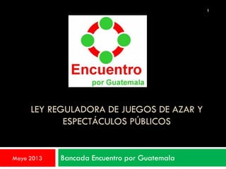 LEY REGULADORA DE JUEGOS DE AZAR Y
ESPECTÁCULOS PÚBLICOS
Bancada Encuentro por GuatemalaMayo 2013
1
 