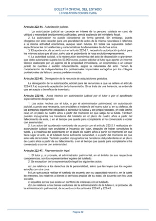 Artículo 222-44. Autorización judicial.
1. La autorización judicial se concede en interés de la persona tutelada en caso de
utilidad o necesidad debidamente justificadas, previa audiencia del ministerio fiscal.
2. La autorización no puede concederse de forma general. Sin embargo, puede
otorgarse con este carácter para una pluralidad de actos de la misma naturaleza o referidos
a la misma actividad económica, aunque sean futuros. En todos los supuestos deben
especificarse las circunstancias y características fundamentales de dichos actos.
3. El apoderado, de acuerdo con el artículo 222-2.1, necesita la autorización judicial para
los mismos actos que el tutor, salvo que el poderdante la haya excluido expresamente.
4. La autoridad judicial, si la repercusión económica del acto de disposición o gravamen
que debe autorizarse supera los 50.000 euros, puede solicitar al tutor que aporte un informe
técnico elaborado por un agente de la propiedad inmobiliaria, un economista o un censor
jurado de cuentas o auditor independiente, según la naturaleza del acto. Tienen la
consideración de independientes los profesionales imparciales escogidos por los colegios
profesionales de listas o censos predeterminados.
Artículo 222-45. Denegación de la renuncia de adquisiciones gratuitas.
La denegación de la autorización judicial para las renuncias a que se refiere el artículo
222-43.1.e) supone la aceptación de la transmisión. Si se trata de una herencia, se entiende
que se acepta a beneficio de inventario.
Artículo 222-46. Actos hechos sin autorización judicial por el tutor o por el apoderado
especialmente designado.
1. Los actos hechos por el tutor, o por el administrador patrimonial, sin autorización
judicial, cuando sea necesaria, son anulables a instancia del nuevo tutor o, en su defecto, de
las personas legalmente obligadas a constituir la tutela y del propio tutelado, en este último
caso en el plazo de cuatro años a partir del momento en que salga de la tutela. También
pueden impugnarlos los herederos del tutelado en el plazo de cuatro años a partir del
fallecimiento de este, o en el tiempo que quede para completarlo si ha comenzado a correr
con anterioridad.
2. Los actos del apoderado nombrado de acuerdo con el artículo 222-2.1 realizados sin
autorización judicial son anulables a instancia del tutor, después de haber constituido la
tutela, y a instancia del poderdante en el plazo de cuatro años a partir del momento en que
tiene lugar el acto, si el tutelado tiene suficiente capacidad, o a partir del momento en que
este sale de la tutela. También pueden impugnarlos los herederos del poderdante en el plazo
de cuatro años a partir de su fallecimiento, o en el tiempo que quede para completarlo si ha
comenzado a correr con anterioridad.
Artículo 222-47. Representación legal.
1. El tutor y, si procede, el administrador patrimonial, en el ámbito de sus respectivas
competencias, son los representantes legales del tutelado.
2. Se exceptúan de la representación legal los siguientes actos:
a) Los relativos a los derechos de la personalidad, salvo que las leyes que los regulen
establezcan otra cosa.
b) Los que pueda realizar el tutelado de acuerdo con su capacidad natural y, en la tutela
de menores, los relativos a bienes o servicios propios de su edad, de acuerdo con los usos
sociales.
c) Aquellos en los que exista un conflicto de intereses con el tutelado.
d) Los relativos a los bienes excluidos de la administración de la tutela o, si procede, de
la administración patrimonial, de acuerdo con los artículos 222-41 y 222-42.
BOLETÍN OFICIAL DEL ESTADO
LEGISLACIÓN CONSOLIDADA
Página 32
 