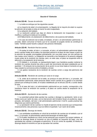 Sección 6.ª Extinción
Artículo 222-48. Causas de extinción.
1. La tutela se extingue por las siguientes causas:
a) La mayoría de edad o la emancipación. La llegada de la mayoría de edad no supone
la extinción de la tutela si antes el menor ha sido incapacitado.
b) La adopción del tutelado.
c) La resolución judicial que deja sin efecto la declaración de incapacidad, o que la
modifica y sustituye la tutela por la curatela.
d) El fallecimiento o la declaración de fallecimiento o de ausencia del tutelado.
2. En caso de extinción de la tutela, el tutelado, el tutor o el administrador patrimonial, si
procede, deben comunicar el hecho que la ha causado al juzgado donde se constituyó la
tutela. También puede hacerlo cualquier otra persona interesada.
Artículo 222-49. Rendición final de cuentas.
1. Al acabar la tutela, el tutor o, si procede, el tutor y el administrador patrimonial deben
rendir cuentas finales de la tutela a la autoridad judicial en el plazo de seis meses a partir de
la extinción de aquella, prorrogables judicialmente, por una justa causa, por otro período de
tres meses como máximo. La obligación se transmite a los herederos si la persona obligada
muere antes de la rendición de cuentas, pero, en este caso, el plazo se suspende entre la
defunción y la aceptación de la herencia.
2. El tutelado o, si procede, su representante legal o sus herederos pueden reclamar la
rendición de cuentas durante tres años a partir del vencimiento del plazo establecido por el
apartado 1. El cómputo de la prescripción de la acción no se inicia hasta el momento en que
haya cesado la convivencia entre el tutelado y el tutor.
3. Los gastos necesarios de la rendición de cuentas corren a cargo del patrimonio del
tutelado.
Artículo 222-50. Rendición de cuentas por cese en el cargo.
1. Si, antes de la extinción de la tutela, se produce el cese del tutor o, si procede, del
administrador patrimonial, estas personas deben rendir cuentas de su gestión a la autoridad
judicial que constituyó la tutela, en el plazo establecido por el artículo 222-49, a contar desde
el cese.
2. Si el cese del tutor o el administrador patrimonial es por muerte, corresponde a los
herederos hacer la rendición de cuentas y el plazo se cuenta desde la aceptación de la
herencia.
Artículo 222-51. Aprobación de las cuentas.
1. La autoridad judicial debe aprobar las cuentas o denegar su aprobación, tanto si son
finales como por razón de cese, con la intervención del ministerio fiscal y la audiencia, según
proceda, del tutelado, del tutor o del administrador patrimonial. A tal fin, puede practicar las
diligencias que estime pertinentes.
2. La aprobación de las cuentas no impide el ejercicio de las acciones que correspondan
recíprocamente a las personas a que se refiere el apartado 1 por razón de la tutela.
Artículo 222-52. Devengo de interés.
1. Las cantidades acreditadas en virtud de la rendición de cuentas por el tutelado o por el
tutor o, si procede, el administrador patrimonial devengan el interés legal.
2. Si el saldo resultante es a favor de las personas que ocuparon los cargos tutelares, el
interés se devenga desde el momento en que el tutelado es requerido de pago, una vez
aprobadas las cuentas y entregado el patrimonio. Si es en contra de aquellas, el interés se
devenga desde el momento en que se aprueban las cuentas.
BOLETÍN OFICIAL DEL ESTADO
LEGISLACIÓN CONSOLIDADA
Página 33
 