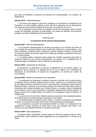 que tenga por finalidad la protección de personas con discapacidades o en situación de
dependencia.
Artículo 227-9. Publicidad registral.
1. Los bienes que integran el patrimonio protegido son inscribibles en el Registro de la
Propiedad o en otros registros públicos a favor del mismo patrimonio con la denominación
que consta en la escritura de constitución de acuerdo con el artículo 227-3.2.c).
2. En la inscripción de los bienes que integran el patrimonio protegido, deben hacerse
constar las facultades conferidas al administrador, las causas de extinción del patrimonio
protegido y el destino establecido para el remanente.
CAPÍTULO VIII
La protección de los menores desamparados
Artículo 228-1. Menores desamparados.
1. Se consideran desamparados los menores que están en una situación de hecho en
que les faltan los elementos básicos para el desarrollo integral de su personalidad, o que
están sometidos a maltratos físicos o psíquicos o abusos sexuales, siempre y cuando para
su protección efectiva sea preciso aplicar una medida que implique la separación del menor
de su núcleo familiar.
2. La entidad pública competente debe adoptar las medidas necesarias para lograr la
protección efectiva de los menores desamparados, de acuerdo con lo establecido por el
presente código y la legislación sobre la infancia y la adolescencia.
Artículo 228-2. Declaración de desamparo.
La declaración de desamparo se rige por lo establecido por el presente código y la
legislación sobre la infancia y la adolescencia en lo que se refiere a los indicadores de
desamparo, el procedimiento, el régimen de impugnación y la revisión por cambio de
circunstancias.
Artículo 228-3. Efectos de la declaración de desamparo.
1. La declaración de desamparo comporta la asunción inmediata, por la entidad pública
competente, de las funciones tutelares sobre el menor, mientras no se constituya la tutela
por las reglas ordinarias o mientras el menor no sea adoptado o reintegrado a quien tenga su
potestad o tutela, o mientras no se emancipe o llegue a la mayoría de edad. Estas funciones
comprenden las mismas facultades que la tutela ordinaria, y se aplica a ellas lo establecido
por el capítulo II, salvo lo que se oponga a la regulación específica del presente capítulo o al
régimen propio de la entidad pública, de acuerdo con la legislación sobre la infancia y la
adolescencia.
2. La asunción de las funciones tutelares implica la suspensión de la potestad parental o
de la tutela ordinaria durante el tiempo de aplicación de la medida.
3. La entidad pública competente puede solicitar, si procede, la privación de la potestad
parental o la remoción de la tutela y ejercer las correspondientes acciones penales.
4. La suspensión o privación de la potestad parental no afectan a la obligación de los
progenitores o demás parientes de hacer todo lo que sea necesario para asistir a los
menores ni la de prestarles alimentos en el sentido más amplio.
Artículo 228-4. Datos biogenéticos.
La entidad pública competente, mientras ejerce las funciones tutelares sobre el menor
desamparado, puede solicitar los datos biogenéticos de sus progenitores, en interés de su
salud.
BOLETÍN OFICIAL DEL ESTADO
LEGISLACIÓN CONSOLIDADA
Página 41
 