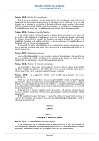 Artículo 228-5. Cambio de circunstancias.
Solo si se ha producido un cambio sustancial en las circunstancias que motivaron la
declaración de desamparo, los progenitores o los titulares de la tutela que no hayan sido
privados de la potestad o removidos de la tutela ordinaria pueden solicitar a la entidad
pública competente, dentro del plazo y con los requisitos y el procedimiento establecidos por
la legislación sobre la infancia y la adolescencia, que deje sin efecto dicha declaración.
Artículo 228-6. Guarda por la entidad pública.
1. La entidad pública competente asume la guarda de los menores si se lo piden los
progenitores o los titulares de la tutela porque concurren circunstancias graves y ajenas que
les impiden temporalmente cumplir las funciones de guarda propias. En cuanto a la
posibilidad de aplicar una medida protectora, es preciso atenerse a lo establecido por la
legislación sobre la infancia y la adolescencia.
2. La guarda no afecta a la obligación de los progenitores o demás parientes de hacer
todo lo que sea necesario para asistir a los menores ni a la de prestarles alimentos en el
sentido más amplio.
Artículo 228-7. Medidas de protección.
Las medidas de protección de los menores en situación de desamparo, el procedimiento
para su adopción y revisión, el régimen de recursos y las causas de cese son los
establecidos por la legislación sobre la infancia y la adolescencia.
Artículo 228-8. Régimen de relaciones personales.
La declaración de desamparo y la consiguiente aplicación de una medida de protección
no deben impedir las relaciones personales del menor con sus familiares, salvo que el
interés superior del menor haga aconsejable limitarlas o excluirlas.
Artículo 228-9. El acogimiento familiar como medida de protección del menor
desamparado.
1. En caso de desamparo de un menor, la administración pública competente puede
acordar como medida de protección el acogimiento familiar simple o permanente. La persona
o familia acogedora debe velar por el menor, tenerlo en su compañía, alimentarlo, educarlo y
procurarle una formación integral, siempre bajo la vigilancia, el asesoramiento y la ayuda del
organismo competente.
2. La persona o familia acogedora asume la guarda y el ejercicio ordinario de las
funciones tutelares personales sobre el menor, por delegación de la administración pública
competente.
3. El procedimiento para formalizar y revisar la medida de acogimiento familiar, el
régimen de recursos y las causas de cese son los establecidos por la legislación sobre la
infancia y la adolescencia.
TÍTULO III
La familia
CAPÍTULO I
Alcance de la institución familiar
Artículo 231-1. La heterogeneidad del hecho familiar.
1. La familia goza de la protección jurídica determinada por la ley, que ampara sin
discriminación las relaciones familiares derivadas del matrimonio o de la convivencia estable
en pareja y las familias formadas por un progenitor solo con sus descendientes.
BOLETÍN OFICIAL DEL ESTADO
LEGISLACIÓN CONSOLIDADA
Página 42
 