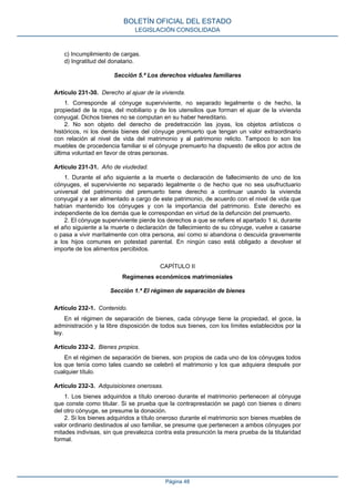 c) Incumplimiento de cargas.
d) Ingratitud del donatario.
Sección 5.ª Los derechos viduales familiares
Artículo 231-30. Derecho al ajuar de la vivienda.
1. Corresponde al cónyuge superviviente, no separado legalmente o de hecho, la
propiedad de la ropa, del mobiliario y de los utensilios que forman el ajuar de la vivienda
conyugal. Dichos bienes no se computan en su haber hereditario.
2. No son objeto del derecho de predetracción las joyas, los objetos artísticos o
históricos, ni los demás bienes del cónyuge premuerto que tengan un valor extraordinario
con relación al nivel de vida del matrimonio y al patrimonio relicto. Tampoco lo son los
muebles de procedencia familiar si el cónyuge premuerto ha dispuesto de ellos por actos de
última voluntad en favor de otras personas.
Artículo 231-31. Año de viudedad.
1. Durante el año siguiente a la muerte o declaración de fallecimiento de uno de los
cónyuges, el superviviente no separado legalmente o de hecho que no sea usufructuario
universal del patrimonio del premuerto tiene derecho a continuar usando la vivienda
conyugal y a ser alimentado a cargo de este patrimonio, de acuerdo con el nivel de vida que
habían mantenido los cónyuges y con la importancia del patrimonio. Este derecho es
independiente de los demás que le correspondan en virtud de la defunción del premuerto.
2. El cónyuge superviviente pierde los derechos a que se refiere el apartado 1 si, durante
el año siguiente a la muerte o declaración de fallecimiento de su cónyuge, vuelve a casarse
o pasa a vivir maritalmente con otra persona, así como si abandona o descuida gravemente
a los hijos comunes en potestad parental. En ningún caso está obligado a devolver el
importe de los alimentos percibidos.
CAPÍTULO II
Regímenes económicos matrimoniales
Sección 1.ª El régimen de separación de bienes
Artículo 232-1. Contenido.
En el régimen de separación de bienes, cada cónyuge tiene la propiedad, el goce, la
administración y la libre disposición de todos sus bienes, con los límites establecidos por la
ley.
Artículo 232-2. Bienes propios.
En el régimen de separación de bienes, son propios de cada uno de los cónyuges todos
los que tenía como tales cuando se celebró el matrimonio y los que adquiera después por
cualquier título.
Artículo 232-3. Adquisiciones onerosas.
1. Los bienes adquiridos a título oneroso durante el matrimonio pertenecen al cónyuge
que conste como titular. Si se prueba que la contraprestación se pagó con bienes o dinero
del otro cónyuge, se presume la donación.
2. Si los bienes adquiridos a título oneroso durante el matrimonio son bienes muebles de
valor ordinario destinados al uso familiar, se presume que pertenecen a ambos cónyuges por
mitades indivisas, sin que prevalezca contra esta presunción la mera prueba de la titularidad
formal.
BOLETÍN OFICIAL DEL ESTADO
LEGISLACIÓN CONSOLIDADA
Página 48
 