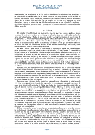 lo establecido por el artículo 6 de la Ley 29/2002, la integración del derecho de la persona y
de la familia en el Código civil no se ha hecho mediante una propuesta de modificaciones de
adición, supresión o nueva redacción de las normas vigentes, previendo una refundición
ulterior en el nuevo libro segundo. Se ha optado, por contra, por presentar un texto
alternativo íntegro, lo que evita las dificultades inherentes a una refundición posterior y
permite contextualizar las numerosas e importantes novedades que se introducen al aprobar
el libro segundo.
II. Principios
El artículo 40 del Estatuto de autonomía dispone que los poderes públicos deben
garantizar la protección jurídica, económica y social de las diversas modalidades de familia,
como estructura básica y factor de cohesión social y como primer núcleo de convivencia de
las personas. La misma norma estatutaria pone énfasis también en la protección que la ley
debe dar a los niños, jóvenes, personas con discapacidades y ancianos. La familia es, en
efecto, el referente esencial de los ciudadanos y uno de los pocos que suscitan la adhesión
de todos. En todas las sociedades, es uno de los ámbitos vitales mejor valorados y tiene
gran importancia para los miembros de la familia.
En este ámbito tiene lugar la interacción y solidaridad entre las generaciones,
especialmente en ocasión de la crianza y educación de los niños y jóvenes. El presente libro
recoge y refuerza el principio del interés superior del menor en relación con el conjunto de
instituciones y ámbitos en que su persona o su patrimonio pueden verse afectados por
decisiones que otros toman en su nombre. La nueva normativa proporciona, además,
criterios con los que puede perfilarse mejor este interés en relación con las circunstancias
del caso concreto, especialmente cuando es preciso establecer cómo se ejercen las
responsabilidades parentales sobre los hijos menores después de la ruptura matrimonial o
de la convivencia estable en pareja, pero también en el desarrollo de la potestad parental o
de la tutela.
Por otra parte, las transformaciones sociales han hecho que hoy la familia se entienda
más bien como un ámbito en que la comunicación y el respeto a los deseos y aspiraciones
individuales de los miembros que la componen ocupan un lugar importante en la definición
del proyecto de vida en común. Es por ello que se pone énfasis en el desarrollo individual, en
la libertad y autonomía del individuo, pero también en su responsabilidad. Esta concepción
de la familia también inspira todo el derecho del menor y la regulación de las relaciones entre
los progenitores y los hijos en potestad.
Respecto a los intereses de los colectivos especialmente vulnerables, el ordenamiento
civil debe hacer posible, no obstante las especiales necesidades de protección por razón de
edad o de disminución psíquica o física, que todas las personas puedan desarrollar su
proyecto de vida y tomar parte, en igualdad de derechos y deberes, en la vida social. Es por
ello que la nueva regulación pone énfasis en la capacidad natural de las personas y en el
respeto a su autonomía en el ámbito personal y familiar, sin ignorar que la posibilidad de
abusos reclama la previsión de mecanismos de control adecuados. En esta línea, se insertan
dos nuevas instituciones dirigidas a proteger y favorecer la autonomía de personas que, por
diferentes razones, pueden necesitar protección: por una parte, la asistencia, concebida
como un medio de protección a disposición de personas para las que, por sus condiciones
psicofísicas, la incapacitación y la tutela posterior a menudo no son posibles ni tan solo
aconsejables, y, por otra parte, la posibilidad de constituir patrimonios protegidos, en interés
de personas con discapacidad psíquica o física o en situación de dependencia, destinados a
atender a sus necesidades.
El libro segundo ha tenido en cuenta que la sociedad catalana, como otras del entorno,
ha evolucionado y que las características de las familias han cambiado sustancialmente en
relación con las de la generación inmediatamente anterior. Cataluña se halla en plena
transición demográfica y es, hoy, una sociedad más envejecida y con un gran crecimiento
del número de hogares unipersonales, fruto del aumento de la esperanza de vida, de una
fecundidad más bien baja y de tasas de divorcio en aumento. Por otra parte, el hombre ha
dejado de ser el único miembro del hogar que aporta ingresos a la unidad familiar, y cada
vez existen más familias en las que tanto el hombre como la mujer tienen un trabajo
remunerado. La tasa de actividad femenina ha crecido de modo constante hasta acercarse a
BOLETÍN OFICIAL DEL ESTADO
LEGISLACIÓN CONSOLIDADA
Página 6
 
