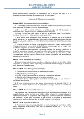 meses inmediatamente anteriores al cumplimiento de la mayoría de edad o a la
emancipación, y ha continuado conviviendo con él sin interrupción.
Subsección 2.ª El acogimiento preadoptivo
Artículo 235-34. La medida de acogimiento preadoptivo.
1. La entidad pública competente debe acordar la medida de acogimiento preadoptivo,
como paso previo a la adopción, en los siguientes casos:
a) Si no es posible el retorno del menor a su familia de origen y lo más favorable a su
interés es la plena integración en otra familia mediante la adopción.
b) Si los progenitores o los tutores lo solicitan a la entidad pública competente y
abandonan los derechos y deberes inherentes a su condición.
2. A los efectos de lo establecido por el apartado 1, se entiende que no es factible el
retorno del menor a su familia biológica si este retorno requiere el transcurso de un período
durante el cual puede producirse un mayor deterioro psicosocial en el desarrollo evolutivo del
menor.
3. Una vez acordada la medida de acogimiento preadoptivo, deben suspenderse las
visitas y relaciones del menor con la familia biológica, para conseguir que se integre mejor
en la familia acogedora, si conviene al interés del menor.
4. Las personas acogedoras tienen los deberes de velar por el menor, tenerlo en su
compañía, alimentarlo, educarlo y procurarle una formación integral. A tal efecto, asumen
plenamente las responsabilidades parentales y las facultades que se derivan. Estas
funciones deben ejercerse bajo la supervisión de la entidad competente, que debe facilitar el
asesoramiento necesario.
Artículo 235-35. Resolución de acogimiento.
El acogimiento preadoptivo debe acordarse mediante resolución de la entidad pública
competente en el plazo y con los requisitos y procedimiento establecidos por la legislación
sobre la infancia y la adolescencia.
Artículo 235-36. Cese del acogimiento preadoptivo.
1. El acogimiento preadoptivo cesa por las siguientes causas:
a) Adopción de la persona acogida.
b) Muerte, incapacidad o voluntad de la persona o personas acogedoras.
c) Solicitud de la persona acogida, si ha cumplido doce años.
d) Decisión de la entidad pública competente fundamentada en un informe de
seguimiento desfavorable.
2. El cese del acogimiento por las causas a que se refiere el apartado 1.b), c) y d)
determina la adopción de la medida de protección que mejor proceda en beneficio del
menor.
Artículo 235-37. Confidencialidad de los datos.
Las personas que intervienen en la constitución del acogimiento preadoptivo o de la
adopción, tanto si prestan servicios en la entidad pública competente o en las instituciones
colaboradoras como si no los prestan, están obligadas a guardar secreto de la información
que obtengan y de los datos de filiación de los acogidos o adoptados, y deben evitar,
especialmente, que la familia de origen conozca la acogedora o la adoptiva.
Artículo 235-38. Propuesta de adopción.
1. Para iniciar el procedimiento de adopción, es precisa la propuesta previa de la entidad
pública competente, excepto en los casos a que se refieren el artículo 235-32.1.a), b) y c) y
el artículo 235-33.
BOLETÍN OFICIAL DEL ESTADO
LEGISLACIÓN CONSOLIDADA
Página 74
 