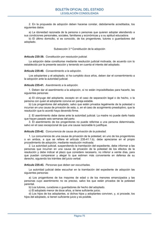 2. En la propuesta de adopción deben hacerse constar, debidamente acreditados, los
siguientes datos:
a) La idoneidad razonada de la persona o personas que quieren adoptar atendiendo a
sus condiciones personales, sociales, familiares y económicas y a su aptitud educadora.
b) El último domicilio, si es conocido, de los progenitores, tutores o guardadores del
adoptado.
Subsección 3.ª Constitución de la adopción
Artículo 235-39. Constitución por resolución judicial.
La adopción debe constituirse mediante resolución judicial motivada, de acuerdo con lo
establecido por la presente sección y teniendo en cuenta el interés del adoptado.
Artículo 235-40. Consentimiento a la adopción.
Los adoptantes y el adoptado, si ha cumplido doce años, deben dar el consentimiento a
la adopción ante la autoridad judicial.
Artículo 235-41. Asentimiento a la adopción.
1. Deben dar el asentimiento a la adopción, si no están imposibilitadas para hacerlo, las
siguientes personas:
a) El cónyuge del adoptante, excepto en el caso de separación legal o de hecho, o la
persona con quien el adoptante convive en pareja estable.
b) Los progenitores del adoptado, salvo que estén privados legalmente de la potestad o
incurran en una causa de privación de esta, o, en el caso de acogimiento preadoptivo, que la
resolución que lo acordó haya devenido firme.
2. El asentimiento debe darse ante la autoridad judicial. La madre no puede darlo hasta
que hayan pasado seis semanas del parto.
3. El asentimiento de los progenitores no puede referirse a una persona determinada,
salvo en el caso excepcional de que una causa razonable lo justifique.
Artículo 235-42. Concurrencia de causa de privación de la potestad.
1. La concurrencia de una causa de privación de la potestad, en uno de los progenitores
o en ambos, a que se refiere el artículo 235-41.1.b), debe apreciarse en el propio
procedimiento de adopción, mediante resolución motivada.
2. La autoridad judicial, suspendiendo la tramitación del expediente, debe informar a las
personas que incurran en una causa de privación de la potestad de los efectos de la
resolución y debe indicar el plazo que considere necesario, no inferior a veinte días, para
que puedan comparecer y alegar lo que estimen más conveniente en defensa de su
derecho, siguiendo los trámites del juicio verbal.
Artículo 235-43. Personas que deben ser escuchadas.
La autoridad judicial debe escuchar en la tramitación del expediente de adopción las
siguientes personas:
a) Los progenitores de los mayores de edad o de los menores emancipados y las
personas cuyo asentimiento no es preciso, salvo los que están privados de la potestad
parental.
b) Los tutores, curadores o guardadores de hecho del adoptado.
c) El adoptado menor de doce años, si tiene suficiente juicio.
d) Los hijos de los adoptantes, si dichos hijos y adoptantes conviven, y, si procede, los
hijos del adoptado, si tienen suficiente juicio y es posible.
BOLETÍN OFICIAL DEL ESTADO
LEGISLACIÓN CONSOLIDADA
Página 75
 