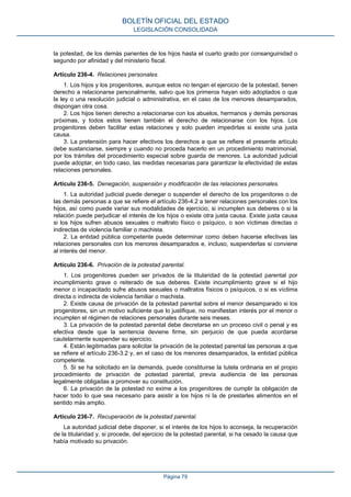 la potestad, de los demás parientes de los hijos hasta el cuarto grado por consanguinidad o
segundo por afinidad y del ministerio fiscal.
Artículo 236-4. Relaciones personales.
1. Los hijos y los progenitores, aunque estos no tengan el ejercicio de la potestad, tienen
derecho a relacionarse personalmente, salvo que los primeros hayan sido adoptados o que
la ley o una resolución judicial o administrativa, en el caso de los menores desamparados,
dispongan otra cosa.
2. Los hijos tienen derecho a relacionarse con los abuelos, hermanos y demás personas
próximas, y todos estos tienen también el derecho de relacionarse con los hijos. Los
progenitores deben facilitar estas relaciones y solo pueden impedirlas si existe una justa
causa.
3. La pretensión para hacer efectivos los derechos a que se refiere el presente artículo
debe sustanciarse, siempre y cuando no proceda hacerlo en un procedimiento matrimonial,
por los trámites del procedimiento especial sobre guarda de menores. La autoridad judicial
puede adoptar, en todo caso, las medidas necesarias para garantizar la efectividad de estas
relaciones personales.
Artículo 236-5. Denegación, suspensión y modificación de las relaciones personales.
1. La autoridad judicial puede denegar o suspender el derecho de los progenitores o de
las demás personas a que se refiere el artículo 236-4.2 a tener relaciones personales con los
hijos, así como puede variar sus modalidades de ejercicio, si incumplen sus deberes o si la
relación puede perjudicar el interés de los hijos o existe otra justa causa. Existe justa causa
si los hijos sufren abusos sexuales o maltrato físico o psíquico, o son víctimas directas o
indirectas de violencia familiar o machista.
2. La entidad pública competente puede determinar como deben hacerse efectivas las
relaciones personales con los menores desamparados e, incluso, suspenderlas si conviene
al interés del menor.
Artículo 236-6. Privación de la potestad parental.
1. Los progenitores pueden ser privados de la titularidad de la potestad parental por
incumplimiento grave o reiterado de sus deberes. Existe incumplimiento grave si el hijo
menor o incapacitado sufre abusos sexuales o maltratos físicos o psíquicos, o si es víctima
directa o indirecta de violencia familiar o machista.
2. Existe causa de privación de la potestad parental sobre el menor desamparado si los
progenitores, sin un motivo suficiente que lo justifique, no manifiestan interés por el menor o
incumplen el régimen de relaciones personales durante seis meses.
3. La privación de la potestad parental debe decretarse en un proceso civil o penal y es
efectiva desde que la sentencia deviene firme, sin perjuicio de que pueda acordarse
cautelarmente suspender su ejercicio.
4. Están legitimadas para solicitar la privación de la potestad parental las personas a que
se refiere el artículo 236-3.2 y, en el caso de los menores desamparados, la entidad pública
competente.
5. Si se ha solicitado en la demanda, puede constituirse la tutela ordinaria en el propio
procedimiento de privación de potestad parental, previa audiencia de las personas
legalmente obligadas a promover su constitución.
6. La privación de la potestad no exime a los progenitores de cumplir la obligación de
hacer todo lo que sea necesario para asistir a los hijos ni la de prestarles alimentos en el
sentido más amplio.
Artículo 236-7. Recuperación de la potestad parental.
La autoridad judicial debe disponer, si el interés de los hijos lo aconseja, la recuperación
de la titularidad y, si procede, del ejercicio de la potestad parental, si ha cesado la causa que
había motivado su privación.
BOLETÍN OFICIAL DEL ESTADO
LEGISLACIÓN CONSOLIDADA
Página 79
 