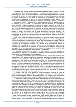 Finalmente, este capítulo contiene unas disposiciones sobre mayoría y minoría de edad
y una regulación completa de la emancipación y del régimen jurídico de los actos del menor
emancipado, que colma las lagunas existentes. En este ámbito, se ha optado por suprimir la
intervención de los dos parientes más próximos como complementadores de la capacidad
del menor emancipado en los casos de desacuerdo o imposibilidad del que debe
complementar la capacidad, ya que no ha tenido trascendencia práctica alguna. Por la
misma razón, se ha suprimido la intervención de los dos parientes con relación a la curatela.
El capítulo II, referido a la autonomía de la persona en el ámbito de la salud, incorpora
los principios de la Ley 21/2000. Las disposiciones, más bien dispersas, que el Código de
familia dedicaba a estos principios en el marco de la tutela y la guarda de hecho no los
reflejaban bien ni los armonizaban. En este sentido, se aclara el alcance de la legitimación
para tomar decisiones en sustitución del paciente, se suprime la autorización judicial que
debían pedir el tutor o los padres para aplicar ciertos tratamientos médicos a las personas
puestas en tutela o en potestad, que no exige la legislación del ámbito sanitario. Este
capítulo se completa con unas normas referidas al documento de voluntades anticipadas y al
internamiento por razones de trastorno psíquico, del que se elimina la referencia al hecho de
que deba tratarse de un establecimiento cerrado.
b) Las instituciones de protección de la persona.–La distinción que el artículo 3 de la Ley
29/2002, en relación con el contenido del libro segundo, hace entre persona física y familia,
ha permitido enfatizar el protagonismo que deben tener las instituciones tutelares, dándoles
un tratamiento autónomo e independiente que las aleja, en parte, de su consideración como
sucedáneo de las relaciones familiares. Así, el título II del libro segundo agrupa las
instituciones de protección de las personas mayores de edad que no pueden gobernarse por
sí mismas y la protección de los menores, en particular la de los menores en situación de
desamparo. Junto con estas instituciones, se incluye la regulación de la asistencia y la
protección patrimonial de personas discapacitadas y dependientes.
La principal característica del título II es que incorpora una gran variedad de
instrumentos de protección, que pretenden cubrir todo el abanico de situaciones en que
pueden encontrarse las personas con discapacidad.
La presente ley mantiene las instituciones de protección tradicionales vinculadas a la
incapacitación, pero también regula otras que operan o pueden eventualmente operar al
margen de ésta, ateniéndose a la constatación que en muchos casos la persona con
discapacidad o sus familiares prefieren no promoverla. Esta diversidad de regímenes de
protección sintoniza con el deber de respetar los derechos, voluntad y preferencias de la
persona, y con los principios de proporcionalidad y de adaptación a las circunstancias de las
medidas de protección, tal y como preconiza la Convención sobre los derechos de las
personas con discapacidad, aprobada en Nueva York el 13 de diciembre de 2006 y ratificada
por el Estado español. En particular, las referencias del libro segundo a la incapacitación y a
la persona incapacitada deben interpretarse de acuerdo con esta convención, en el sentido
menos restrictivo posible de la autonomía personal.
El capítulo I de este título sistematiza unas disposiciones comunes a todas las
instituciones de protección y las configura como un deber que, bajo el control de la autoridad
judicial, debe ejercerse en interés de la persona protegida y de acuerdo con su personalidad,
procurando que las decisiones que le afecten respondan a sus anhelos y expectativas.
En cuanto a la tutela, el capítulo II incorpora el régimen del Código de familia, pero con
algunas novedades remarcables. Por una parte, en la línea de un mayor reforzamiento de la
autonomía de la persona, que sigue el camino iniciado por la Ley 11/1996, de 29 de julio, de
modificación de la Ley 39/1991, de 30 de diciembre, de la tutela e instituciones tutelares, con
la admisión de la autotutela, se flexibiliza la respuesta jurídica ante la pérdida progresiva de
facultades cognitivas y volitivas de la persona, admitiendo que, si se hubiese otorgado un
poder en previsión de una situación de pérdida de capacidad, el hecho de que esta
circunstancia se llegue a producir no lleva necesariamente a la extinción de aquél. O sea, se
permite que, sin necesidad de constituir la tutela, el apoderado pueda continuar cuidando de
los intereses de la persona que ya no puede valerse por sí misma. Eso no impide,
obviamente, que, en interés de la persona protegida, llegue finalmente a constituirse la tutela
y que la autoridad judicial, si se lo solicita el tutor, pueda resolver la extinción del poder. Se
trata de que no siempre sean precisas la incapacitación y la constitución formal de la tutela,
que se configura como una medida de protección, especialmente en casos de desamparo
BOLETÍN OFICIAL DEL ESTADO
LEGISLACIÓN CONSOLIDADA
Página 8
 