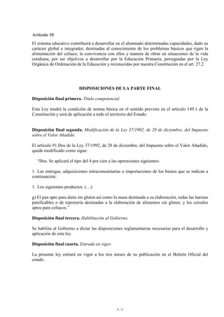 Artículo 10
El sistema educativo contribuirá a desarrollar en el alumnado determinadas capacidades, dado su
carácter global e integrador, destinadas al conocimiento de los problemas básicos que rigen la
alimentación del celíaco, la convivencia con ellos y manera de obrar en situaciones de la vida
cotidiana, por ser objetivos a desarrollar por la Educación Primaria, perseguidas por la Ley
Orgánica de Ordenación de la Educación y reconocidas por nuestra Constitución en el art. 27.2




                          DISPOSICIONES DE LA PARTE FINAL

Disposición final primera. Título competencial
.
Esta Ley tendrá la condición de norma básica en el sentido previsto en el artículo 149.1 de la
Constitución y será de aplicación a todo el territorio del Estado.


Disposición final segunda. Modificación de la Ley 37/1992, de 28 de diciembre, del Impuesto
sobre el Valor Añadido.

El artículo 91.Dos de la Ley 37/1992, de 28 de diciembre, del Impuesto sobre el Valor Añadido,
queda modificado como sigue:

  “Dos. Se aplicará el tipo del 4 por cien a las operaciones siguientes:

1. Las entregas, adquisiciones intracomunitarias o importaciones de los bienes que se indican a
continuación:

1. Los siguientes productos: (…)

g) El pan apto para dieta sin gluten así como la masa destinada a su elaboración, todas las harinas
panificables o de repostería destinadas a la elaboración de alimentos sin gluten, y los cereales
aptos para celíacos.”

Disposición final tercera. Habilitación al Gobierno.

Se habilita al Gobierno a dictar las disposiciones reglamentarias necesarias para el desarrollo y
aplicación de esta ley.

Disposición final cuarta. Entrada en vigor.

La presente ley entrará en vigor a los tres meses de su publicación en el Boletín Oficial del
estado.




                                               5/5
 